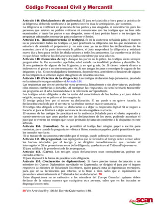 Artículo 146. (Señalamiento de audiencia). El juez señalará día y hora para la práctica de
la diligencia, debiendo notificarse a las partes con tres días de anticipación, por lo menos.
La diligencia se verificará en presencia de las partes y sus abogados, si concurrieren, pero las
personas que asistan no podrán retirarse ni comunicarse con los testigos que no han sido
examinados; y tanto las partes o sus abogados, como el juez podrán hacer a los testigos las
preguntas adicionales necesarias para esclarecer e! hecho.
Artículo 147. (Incomparecencia de testigos). Si en la audiencia señalada para el examen
no se presentaren todos los testigos, el juez practicará la diligencia con los que concurran. si
estuviere de acuerdo el proponente y, en este caso, ya no recibirá las declaraciones de los
ausentes; pero si la parte interesada lo pidiere, el juez suspenderá la diligencia y señalará
nuevo día y hora para recibir las declaraciones a todos los propuestos. La transferencia del día
en que deban recibirse las declaraciones podrá concederse por una sola vez.
Artículo 148. (Generales de ley). Aunque las partes no lo piden, los testigos serán siempre
preguntados: 1o. Por su nombre. apellidos, edad, estado, nacionalidad, profesion y domicilio. 2o.
Si son parientes de alguno de los litigantes, y en qué grado; 3o. Si tienen interés directo o
indirecto en el pleito o en otro semejante: 4o. Si son amigos íntimos o enemigos de alguno de los
litigantes; y 5o. Si son trabajadores domésticos, dependientes, acreedores o deudores de alguno
de los litigantes, o si tienen algún otro género de relación con ellos.
Artículo 149. (Práctica de la diligencia). Los testigos declararán bajo juramento, prestado
en la misma forma que establece el Artículo 134.
Las respuestas que den se asentarán en su presencia, literalmente y sin abreviaturas, pudiendo
ellos mismos escribirlas o dictarlas. Al consignar las respuestas, no será necesario transcribir
las preguntas en el acta, bastando hacer la referencia correpondiente.
Los testigos están obligados a dar la razón del conocimiento de los hechos y el juez deberá
exigirlo, aunque no se pida en el interrogatorio.
El testigo podrá leer por sí mismo su declaración. SI no puede o no quiere hacerlo, la
declaración será leída por el secretario haciéndose constar esa circunstancia.
El testigo está obligado a firmar su declaración o a dejar su impresión digital. Si se negare a
hacerlo, el juez se limitará a dejar constancia de esta negativa en el acta.
El examen de los testigos Se practicará en la audiencia Señalada para el efecto, separada y
sucesivamente,sin que unos puedan oír las declaraciones de los otros; pudiendo autorizar el
juez que se retiren los testigos que hayah prestado declaración conforme a lo dispuesto en este
artículo.
Artículo 150. (Consultas). No se permitirá al testigo leer ningún papel o escrito para
contestar, pero cuando la pregunta se refiera a libros, cuentas o papeles, podrá permitírsele que
los consulte en el acto.
Si se tratare de documentos extendidos por el testigo, puede pedírsele su reconocimiento.
Artículo 151. (Repreguntas). Las repreguntas que se formulen al testigo deben versar sobre
los hechos relatados, por el testigo y se dirigirán inmediatamente que conteste al
interrogatorio. Si se presentaren antes de la diligencia, quedarán en el Tribunal bajo reserva.
El juez calificará la procedencia de las repreguntas.
Artículo 152. (Careo). Los testigos cuyas declaraciones sean contradictorias, podrán ser
careados entre sí.
El juez dispondrá la forma de practicar esta diligencia.
Artículo 153. (Declaración de diplomáticos). Si fuere preciso tomar declaración a un
miembro del Cuerpo Diplomático acreditado en Guatemala, se dirigirá el juez por el órgano
respectivo al ministro de Relaciones Exteriores, quien pasará nota al diplomático extranjero,
para que dé su declaración, por informe, si lo tiene a bien, salvo que el diplomático se
presentare voluntariamente al Tribunal a dar su declaración. 28
Estas disposiciones no se extienden a los miembros del Cuerpo Consular, quienes deben
declarar de la misma manera que cualquiera otra persona, salvo que en los tratados se
disponga lo contrario.
28 Ver Artículos 99 y 100 del Decreto Gubernativo 1-80.
 
