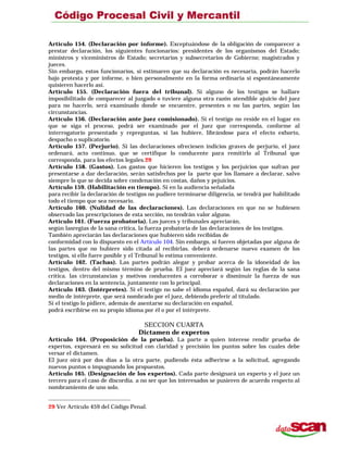 Artículo 154. (Declaración por informe). Exceptuándose de la obligación de comparecer a
prestar declaración, los siguientes funcionarios: presidentes de los organismos del Estado;
ministros y viceministros de Estado; secretarios y subsecretarios de Gobierno; magistrados y
jueces.
Sin embargo, estos funcionarios, si estimaren que su declaración es necesaria, podrán hacerlo
bajo protesta y por informe, o bien personalmente en la forma ordinaria si espontáneamente
quisieren hacerlo así.
Artículo 155. (Declaración fuera del tribunal). Si alguno de los testigos se hallare
imposibilitado de comparecer al juzgado o tuviere alguna otra razón atendible ajuicio del juez
para no hacerlo, será examinado donde se encuentre, presentes o no las partes, según las
circunstancias.
Artículo 156. (Declaración ante juez comisionado). Si el testigo no reside en el lugar en
que se siga el proceso, podrá ser examinado por el juez que corresponda, conforme al
interrogatorio presentado y repreguntas, si las hubiere, librándose para el efecto exhorto,
despacho o suplicatorio.
Artículo 157. (Perjurio). Si las declaraciones ofreciesen indicios graves de perjurio, el juez
ordenará, acto continuo, que se certifique lo conducente para remitirlo al Tribunal que
corresponda, para los efectos legales.29
Artículo 158. (Gastos). Los gastos que hicieren los testigos y los perjuicios que sufran por
presentarse a dar declaración, serán satisfechos por la parte que los llamare a declarar, salvo
siempre lo que se decida sobre condenación en costas, daños y pejuicios.
Artículo 159. (Habilitación en tiempo). Si en la audiencia señalada
para recibir la declaración de testigos no pudiere terminarse diligencia, se tendrá por habilitado
todo el tiempo que sea necesario.
Artículo 160. (Nulidad de las declaraciones). Las declaraciones en que no se hubiesen
observado las prescripciones de esta sección, no tendrán valor alguno.
Artículo 161. (Fuerza probatoria). Los jueces y tribunales apreciarán,
según lasregias de la sana critica, la fuerza probatoria de las declaraciones de los testigos.
También apreciarán las declaraciones que hubieren sido recibidas de
conformidad con lo dispuesto en el Artículo 104. Sin embargo, si fueren objetadas por alguna de
las partes que no hubiere sido citada al recibirlas. deberá ordenarse nuevo examen de los
testigos, si ello fuere posible y el Tribunal lo estima conveniente.
Artículo 162. (Tachas). Las partes podrán alegar y probar acerca de la idoneidad de los
testigos, dentro del mismo término de prueba. EI juez apreciará según las reglas de la sana
crítica. las circunstancias y motivos conducentes a corroborar o disminuir la fuerza de sus
declaraciones en la sentencia, juntamente con lo principal.
Artículo 163. (Intérpretes). Si el testigo no sabe el idioma español, dará su declaración por
medio de intérprete, que será nombrado por el juez, debiendo preferir al titulado.
Si el testigo lo pidiere, además de asentarse su declaración en español,
podrá escribirse en su propio idioma por él o por el intérprete.
SECCION CUARTA
Dictamen de expertos
Artículo 164. (Proposición de la prueba). La parte a quien interese rendir prueba de
expertos, expresará en su solicitud con claridad y precisión los puntos sobre los cuales debe
versar el dictamen.
El juez oirá por dos días a la otra parte, pudiendo ésta adherirse a la solicitud, agregando
nuevos puntos o impugnando los propuestos.
Artículo 165. (Designación de los expertos). Cada parte designará un experto y el juez un
tercero para el caso de discordia. a no ser que los interesados se pusieren de acuerdo respecto al
nombramiento de uno solo.
29 Ver Artículo 459 del Código Penal.
 