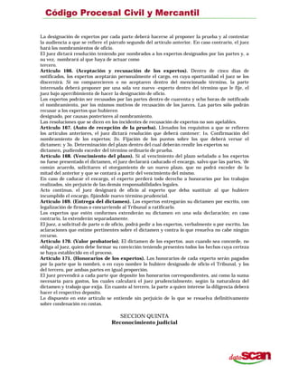 La designación de expertos por cada parte deberá hacerse al proponer la prueba y al contestar
la audiencia a que se refiere el párrafo segundo del artículo anterior. En caso contrario, el juez
hará los nombramientos de oficio.
El juez dictará resolución teniendo por nombrados a los expertos designados por las partes y, a
su vez, nombrará al que haya de actuar como
tercero.
Artículo 166. (Aceptación y recusación de los expertos). Dentro de cinco días de
notificados, los expertos aceptarán personalmente el cargo, en cuya oportunidad el juez se los
discernirá. Si no comparecieren o no aceptaren dentro del mencionado término, la parte
interesada deberá proponer por una sola vez nuevo -experto dentro del término que le fije, el
juez bajo apercibimiento de hacer la designación de oficio.
Los expertos podrán ser recusados por las partes dentro de cuarenta y ocho horas de notificado
el nombramiento, por los mismos motivos de recusación de los jueces. Las partes sólo podrán
recusar a los expertos que hubieren
designado, por causas posteriores al nombramiento.
Las resoluciones que se dicen en los incidentes de recusación de expertos no son apelables.
Artículo 167. (Auto de recepción de la prueba). Llenados los requisitos a que se refieren
los artículos anteriores, el juez dictará resolución que deberá contener: 1o. Confirmación del
nombramiento de los expertos; 2o. Fijación de los puntos sobre los que deberá versar el
dictamen; y 3o. Determinación del plazo dentro del cual deberán rendir los expertos su
dictamen, pudiendo exceder del término ordinario de prueba.
Artículo 168. (Vencimiento del plazo). Si al vencimiento del plazo señalado a los expertos
no fuese presentado el dictamen, el juez declarará caducado el encargo, salvo que las partes, ‘de
común acuerdo, solicitaren el otorgamiento de un nuevo plazo, que no podrá exceder de la
mitad del anterior y que se contará a partir del vencimiento del mismo.
En caso de caducar el encargo, el experto perderá todo derecho a honorarios por los trabajos
realizados, sin perjuicio de las demás responsabilidades legales.
Acto continuo, el juez designará de oficio al experto que deba sustituir al que hubiere
incumplido el encargo, fijándole nuevo término prudencial.
Artículo 169. (Entrega del dictamen). Los expertos entregarán su dictamen por escrito, con
legalización de firmas o concurriendo al Tribunal a ratificarlo.
Los expertos que estén conformes extenderán su dictamen en una sola declaración; en caso
contrario, la extenderán separadamente.
El juez, a solicitud de parte o de oficio, podrá pedir a los expertos, verbalmente o por escrito, las
aclaraciones que estime pertinentes sobre el dictamen y contra lo que resuelva no cabe ningún
recurso.
Artículo 170. (Valor probatorio). El dictamen de los expertos. aun cuando sea concorde, no
obliga al juez, quien debe formar su convicción teniendo presentes todos los hechos cuya certeza
se haya establecido en el proceso.
Artículo 171. (Honorarios de los expertos). Los honorarios de cada experto serán pagados
por la parte que lo nombró, o en cuyo nombre lo hubiere designado de oficio el Tribunal, y los
del tercero, por ambas partes en igual proporción.
El juez prevendrá a cada parte que deposite los honorarios correspondientes, así como la suma
necesaria para gastos, los cuales calculará el juez prudencialmente, según la naturaleza del
dictamen y trabajo que exija. En cuanto al tercero, la parte a quien interese la diligencia deberá
hacer el respectivo deposito.
Lo dispuesto en este artículo se entiende sin perjuicio de lo que se resuelva definitivamente
sobre condenación en costas.
SECCION QUINTA
Reconocimiento judicial
 