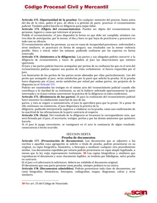 Artículo 172. (Oportunidad de la prueba). En cualquier momento del proceso, hasta antes
del día de la vista, podrá el juez, de oficio o a petición de parte. practicar el reconocimiento
judicial. También podrá hacerlo en diligencia para mejor fallar.
Artículo 173. (Objeto del reconocimiento). Pueden ser objeto del reconocimiento las
personas, lugares y cosas que interesen al proceso.
Pedido el reconocimiento, el juez dispondrá la forma en que debe ser cumplido; señalará con
tres días de anticipación, por lo menos, el día y hora en que haya de practicarse y procurará en
todo caso su eficacia.
El reconocimiento sobre las personas, ya sea en casos de incapacidad parentesco, enfermedad u
otros similares, se practicará en forma de asegura; sus resultados con la menor violencia
posible, física o moral, sobre las mismas, pudiendo realizarse por los expertos en forma
reservada.
Artículo 174. (Asistentes a la diligencia). Las partes y sus abogados podrán concurrir a la
diligencia de reconocimiento y hacer de palabra al juez las observaciones que estimen
oportunas.
El juez y las partes podrán hacerse acompañar por peritos de su confianza los que en el acto del
reconocimiento podrán exponer sus puntos de vista verbalmente, si fueren requeridos por el
juez.
Los honorarios de los peritos de las partes serán abonados por ellas particularmente. Los del
perito que acompañe al juez, serán satisfechos por la parte que solicitó la prueba. Si la prueba
fuera dispuesta por el juez, serán satisfechos por mitad por ambas partes, sin perjuicio de lo
dispuesto en el Artículo 171.
Podrán ser examinados los testigos en el mismo acto del reconocimiento judicial cuando ello
contribuya a la claridad de su testimonio, su así lo hubiere solicitado oportunamente la parte
interesada y si el juez estima conveniente la práctica de la diligencia en tales condiciones.
Artículo 175. (Resistencia de las partes). Si para la realización del reconocimiento judicial
fuere menester la colaboración material de una de las
partes, y ésta se negare a suministrarla, el juez la apercibirá para que la preste. Si a pesar de
ello continuare su resistencia, el juez dispensara la práctica de la
diligencia, pudiendo interpretarla negativa a colaborar en la prueba, como una confirmación de
la exactitud de las afirmaciones de la parte contraria al respecto.
Artículo 176. (Acta). Del resultado de la diligencia se levantará la correspondiente acta, que
será firmada por el juez, el secretario, testigos. peritos y por los demás asistentes que quisieren
hacerlo.
Si el juez lo juzga conveniente, se consignará en el acta la constancia de algún resultado,
consecuencia o hecho ocurrido.
SECCION SEXTA
Prueba de documentos
Artículo 177. (Presentación de documentos). Los documentos que se adjunten a los
escritos o aquellos cuya agregación se solicite a título de prueba, podrán presentarse en su
original, en copia fotográfica, fotostática, o fotocopia o mediante cualquier otro procedimiento
similar. Los documentos expedidos por notario podrán presentarse en copia simple legalizada, a
menos que la ley exija expresamente testimonio. 30 Las copias fotográficas y similares que
reproduzcan el documento y sean claramente legibles, se tendrán por fidedignas, salvo prueba
en contrario.
Si el juez o el adversario lo solicitaren, deberá ser exhibido el documento original.
El documento que una parte presente como prueba, siempre probará en su contra.
Artículo 178. (Documentos admisibles). Podrán presentarse toda clase de documentos, así
como fotografías, fotostáticas, fotocopias, radiografías, mapas, diagramas, calcos y otros
similares.
30 Ver art. 23 del Código de Notariado.
 