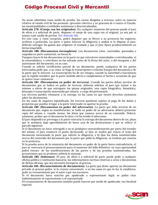 No serán admitidas como medio de prueba. las cartas dirigidas a terceros, salvo en materia
relativa al estado civil de las personas, ejecución colectiva y en procesos de o contra el Estado,
las municipalidades o entidades autónomas o descentralizadas.
Artículo 179. (Cotejo con los originales). En cualquier momento del proceso puede el juez
de oficio o a solicitud de parte, disponer el cotejo de una copia con el original, ya sea por sí
mismo o por medio de peritos. Ver Artículo 165.
En este caso, y como excepción, podrá disponer que se lleven a su presencia los registros,
archivos o protocolos. La parte a quien interese la diligencia o ambas si lo dispone el juez,
deberán sufragar los gastos que originare el traslado y que el juez fijará prudencialmente en
forma inapelable.
Artículo 180. (Documentos incompletos). Los documentos rotos. cancelados, quemados o
raspados en parte sustanciai, no hacen fe.
Tampoco hacen fe los documentos en la parte en que estuvieren enmendados o entrelineados, si
la enmendadura o entrelínea no fue salvada antes de la firma del autor, o del otorgante y del
autorizante del documento, en su caso.
Cuando se solicite certificación parcial de un documento, puede cualquiera de las partes
interesadas pedir que, a su costa, se haga la transcripción o relación Íntegra del documento o de
la parte que le interese. La transcripción ha de ser íntegra, cuando la autoridad o funcionario
que la expida considere que la parte omitida afecta o complementa el hecho o actuación de que
se quiere tener constancia.
Artículo 181. (Documentos en poder de terceros). Cuando las partes deban servirse de
documentos que se hallen en poder de terceros, deberán solicitar al juez que intime a los
mismos a efecto de que entreguen las piezas originales, una copia fotográfica, fotostática,
fotocopia o transcripción autorizada por notario, a cargo del peticionario.
Los terceros pueden rehusarse a la entrega, en los casos en que tienen derechos exclusivos
sobre los documentos.
En los casos de negativa injustificada, los terceros quedarán sujetos al pago de los daños y
perjuicios que puedan irrogar a la parte interesada en aportar la prueba.
Artículo 182. (Documentos en poder del adversario). La parte que deba servirse de un
documento que, según su manifestación, se halle en poder de su adversario, deberá presentar
copia del mismo o, cuando menos, los datos que conozca acerca de su contenido. Deberá,
asimismo, probar que el documento lo tiene o lo ha tenido el adversano.
El juez dispondrá se prevenga a la parte contraria la entrega del documento dentro de un, plazo
que le señalará, bajo apercibimiento de hacer una de las declaraciones a que se refiere el
párrafo siguiente.
Si el documento no fuere entregado y no se produjera contrainformación por parte del tenedor
del mismo, el juez resolverá el punto declarando: a) Que se tendrá por exacto el texto del
documento mencionado la parte que solicitó la diligencia; o b) Que los datos suministrados
acerca del contenido del documento por la parte que pidió la diligencia, se tendrán por exactos
en la sentencia.
Si la prueba acera de la existencia del documento en poder de la parte fuera contradictoria, el
juez se reservará el pronunciamiento para el momento del fallo definitivo, en cuya oportunidad
podrá extraer. de las manifestaciones de las partes y de las pruebas suministradas, las
presunciones que su prudente arbitrio le aconseje.
Artículo 183. (Informes). El juez, de oficio o a solicitud de parte puede pedir a cualquier
oficina pública o institución bancaria, las informaciones escritas relativas a actos o documentos
de dichas oficinas, que sea necesario incorporar al proceso.
Artículo 184. (Reconocimiento de documentos). La parte que desee aportar un documento
privado al proceso podrá, si lo creyere conveniente, o en los casos en que la ley lo establezca,
pedir su reconocimiento por el autor o por sus sucesores.
Si el documento fuera suscrito por apoderado o representante legal, se podrá citar
indistintamente al representante o al representado
El reconocimiento de documentos también puede hacerse por medio de apoderado, con facultad
especial.
 