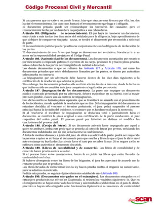 Si una persona que no sabe o no puede firmar, hizo que otra persona firmara por ella, los, dos
harán el reconocimiento. En todo caso, bastará el reconocimiento que haga e1 obligado.
El documento privado puede ser reconocidopor los herederos del causante; pero el
reconocimiento hecho por un heredero no perjudica a sus coherederos.
Artículo 185. (Diligencia de reconocimiento). El que haya de reconocer un documento,
será citado a más tardar dos días antes del señalado para la diligencia, bajo apercibimiento de
que si dejare de comparecer sin justa causa, se tendrá el documento por reconocido a solicitud
de parte.
El reconocimiento judicial puede ‘practicarse conjuntamente con la diligencia de declaración de
las partes.
El desconocimiento de una firma que luego se demostrase ser verdadera, haceincurrir a su
autor en la responsabilidad prevista en el Código Penal.
Artículo 186. (Autenticidad de los documentos). Los documentos autorizados por notario o
por funcionario o empleado público en ejercicio de su cargo, producen fe y hacen plena prueba,
salvo el derecho de las partes de redargüirlos de nulidad o falsedad.
Los demás documentos a que se refieren los Artículo 177 y Artículo 178, asi como los
documentos privados que estén debidamente firmados por las partes, se tienen por auténticos
salvo prueba en contrario.
La impugnación por un adversario debe hacerse dentro de los diez días siguientes a la
notificación de la resolución que admita la prueba.
Sin embargo, los documentos privados sólo surtirán efectos frente a terceros, desde la fecha en
que hubieren sido reconocidos ante juez competente o legalizados por notario.
Artículo 187. (Impugnación de los documentos). La parte que impugne un documento
público o privado presentado por su adversario, deberá especificar en su escrito, con la mayor
precisión posible, cuáles son los motivos de impugnación.
Con dicho escrito se formará pieza separada, que se tramitará de acuerdo con el procedimiento
de los incidentes, siendo apelable la resolución que se dice. Si la impugnación del documento no
estuviere decidida al vencerse el término probatorio, el juez podrá suspender el proceso
principal hasta la decisión del incidente, si estimare que es fundamental para la sentencia.
Si al resolverse el incidente de impugnación se declarara total o parcialmente falso el
documento, se remitirá la pieza original o una certificación de la parte conducente, al juez
respectivo del orden penal. El proceso penal por falsedad no detiene ni modifica las
conclusiones del proceso civil.
Artículo 188. (Cotejo de letras). Si un documento privado fuere impugnado por aquel a
quien se atribuye, podrá éste pedir que se proceda al cotejo de letras por peritos, señalando los
documentos indubitados con los que deba hacerse la confrontación.
A falta de medios idóneos y a juicio del juez, de oficio o a solicitud de parte, podrá ser requerida
la persona a quien se atribuye el documento para que escriba y firme lo que el juez le dicte en el
acto o estampe su huella dactilar si este fuere el caso por no saber firmar. Si se negare a ello, se
estimara como auténtico el documento discutido.
Artículo 189. (Libros de contabilidad y de comercio). Los libros de contabilidad y de
comercio hacen prueba contra su autor.
Si el proceso fuere entre comerciantes, harán fe en juicio los libros que estén llevados de
conformidad con la ley.
Si hubiere divergencia entre los libros de los litigantes, el juez los apreciará de acuerdo con la
restante prueba que se produzca.
Los libros llevados de conformidad con la ley hacen prueba contra el litigante no comerciante,
pero la admiten en contrario.
Pedida esta prueba, se seguirá el procedimiento establecido en el Artículo 100.
Artículo 190. (Documentos otorgados en el extranjero). Los documentos otorgados en el
extranjero producirán sus efectos en Guatemala, si reúnen los requisitos siguientes: 1o. Que en
el otorgamiento se hayan observado las formas y solemnidades establecidas en el país de donde
proceden o hayan sido otorgados ante funcionarios diplomáticos o consulares. de conformidad
 