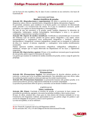 con las leyes de esta república; 31y 2o. Que el acto o contrato no sea contrario a las leyes de
Guatemala.32
SECCION SEPTIMA
Medios científicos de prueba
Artículo 191. (Reproducciones y experimentos). De oficio o a petición de parte, pueden
disponerse calcos, relieves, reproducciones y fotografías de objetos, documentos y lugares.
Es permitido, asimismo, para establecer si un hecho puede o no realizarse de determinado
modo, proceder a la reconstrucción de! mismo. Si el juez lo considerare necesario. puede
procederse a su registro en forma fotográfica o cinematográfica.
En caso de que así conviniere a la prueba, puede también disponerse la obtención de
radiografías. radioscopías, análisis hematológicos, bacteriológicos u otros y, en general.
cualesquiera experimentos o pruebas científicas.
Artículo 192. (Aporte de medios científicos). Certificada su autenticidad por el secretario
del Tribunal o por un notario. pueden las partes aporta; fotografías y sus copias, cintas
cinematográficas y cualesquiera otras producciones fotográficas y similares; registros
dactiloscópicos y fonográficos: versiones taquigráficas, siempre que se acompañe la traducción
de ellas y se exprese el sistema empleado; y cualesquiera otros medios científicamente
reconocidos.
Podrán aportarse también comunicaciones telegráficas. radiográficas. cablegráficas y
telefónicas, siempre que se hayan observado las disposiciones de las leyes y reglamentos
respectivos.
Artículo 193. (Apreciación y gastos). EI juez, si lo considerare necesario para la apreciación
de esta prueba, podrá requerir el dictamen de expertos.
Los gastos que ocasione la rendición de medios científicos de prueba, serán a cargo de quien los
proponga.
SECCION OCTAVA
Presunciones
Artículo 194. (Presunciones legales). Las presunciones de derecho admiten prueba en
contrario, a menos que la ley lo prohiba expresamente. Son admisibles para este efecto, todos
los medios de prueba cuando no exista precepto que los señale taxativamente.
Artículo 195. (Presunciones humanas). La presunción humana sólo produce prueba. si es
consecuencia directa, precisa y lógicamente deducida de un hecho comprobado.
La prueba de presunciones debe ser grave y concordar con las demás rendidas en el proceso.
CAPITULO VI
Vista y sentencia
Artículo 196. (Vista). Concluido el término de prueba, el secretario lo hará constar sin
necesidad de providencia, agregará a los autos las pruebas rendidas y dará cuenta al juez.
El juez, de oficio, señalará día y hora para la vista dentro del término señalado en la Ley
Constitutiva del Organismo Judicial, oportunidad en la que podrán alegar de palabra o por
escrito los abogados de las partes y éstas si así lo quisieren.
La vista será pública, si así se solicitare.
31 Ver Título III, Capítulo.I de la Ley del 0rganismo Judicial.
32 Ver artículos 164, 172 y 175 del Código de Dercho Internacional Privado.
 