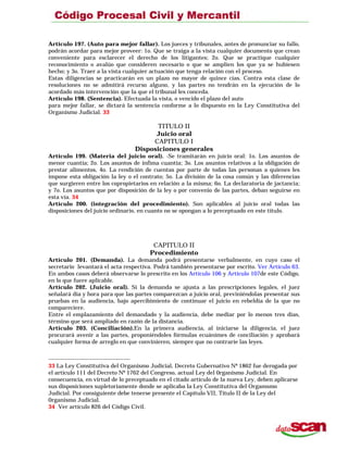 Artículo 197. (Auto para mejor fallar). Los jueces y tribunales, antes de pronunciar su fallo,
podrán acordar para mejor proveer: 1o. Que se traiga a la vista cualquier documento que crean
conveniente para esclarecer el derecho de los litigantes; 2o. Que se practique cualquier
reconocimiento o avalúo que consideren necesario o que se amplíen los que ya se hubiesen
hecho; y 3o. Traer a la vista cualquier actuación que tenga relación con el proceso.
Estas diligencias se practicarán en un plazo no mayor de quince cías. Contra esta clase de
resoluciones no se admitirá recurso alguno, y las partes no tendrán en la ejecución de lo
acordado más intervención que la que el tribunal les conceda.
Artículo 198. (Sentencia). Efectuada la vista, o vencido el plazo del auto
para mejor fallar, se dictará la sentencia conforme a lo dispuesto en la Ley Constitutiva del
Organismo Judicial. 33
TITULO II
Juicio oral
CAPITULO I
Disposiciones generales
Artículo 199. (Materia del juicio oral). -Se tramitarán en juicio oral: 1o. Los asuntos de
menor cuantía; 2o. Los asuntos de ínfima cuantía; 3o. Los asuntos relativos a la obligación de
prestar alimentos, 4o. La rendición de cuentas por parte de todas las personas a quienes les
impone esta obligación la ley o el contrato; 5o. La división de la cosa común y las diferencias
que surgieren entre los copropietarios en relación a la misma; 6o. La declaratoria de jactancia;
y 7o. Los asuntos que por disposición de la ley o por convenio de las partes, deban seguirse en
esta vía. 34
Artículo 200. (integración del procedimiento). Son aplicables al juicio oral todas las
disposiciones del juicio ordinario, en cuanto no se opongan a lo preceptuado en este título.
CAPITULO II
Procedimiento
Artículo 201. (Demanda). La demanda podrá presentarse verbalmente, en cuyo caso el
secretario levantará el acta respectiva. Podrá también presentarse por escrito. Ver Artículo 63.
En ambos casos deberá observarse lo prescrito en los Artículo 106 y Artículo 107de este Código,
en lo que fuere aplicable.
Artículo 202. (Juicio oral). Si la demanda se ajusta a las prescripciones legales, el juez
señalará día y hora para que las partes comparezcan a juicio oral, previniéndolas presentar sus
pruebas en la audiencia, bajo apercibimiento de continuar el juicio en rebeldía de la que no
compareciere.
Entre el emplazamiento del demandado y la audiencia, debe mediar por lo menos tres días,
término que será ampliado en razón de la distancia.
Artículo 203. (Conciliación).En la primera audiencia, al iniciarse la diligencia, el juez
procurará avenir a las partes, proponiéndoles fórmulas ecuánimes de conciliación y aprobará
cualquier forma de arreglo en que convinieren, siempre que no contraríe las leyes.
33 La Ley Constitutiva del Organismo Judicial, Decreto Gubernativo Nº 1862 fue derogada por
el artículo 111 del Decreto Nº 1762 del Congreso, actual Ley del 0rganismo Judicial. En
consecuencia, en virtud de lo preceptuado en el citado artículo de la nueva Ley, deben aplicarse
sus disposiciones supletoriamente donde se aplicaba la Ley Constitutiva del Orgamsmo
Judicial. Por consiguiente debe tenerse presente el Capítulo VII, Título II de la Ley del
0rganismo Judicial.
34 Ver artículo 826 del Código Civil.
 