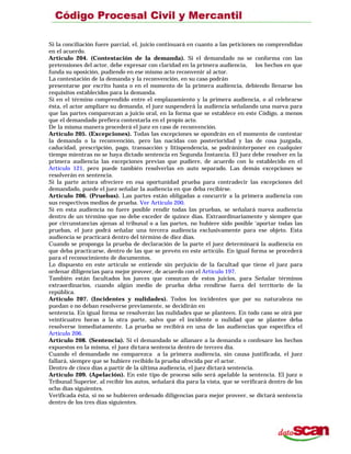 Si la conciliación fuere parcial, el, juicio continuará en cuanto a las peticiones no comprendidas
en el acuerdo.
Artículo 204. (Contestación de la demanda). Si el demandado no se conforma con las
pretensiones del actor, debe expresar con claridad en la primera audiencia, los hechos en que
funda su oposición, pudiendo en ese mismo acto reconvenir al actor.
La contestación de la demanda y la reconvención, en su caso podrán
presentarse por escrito hasta o en el momento de la primera audiencia, debiendo llenarse los
requisitos establecidos para la demanda.
Si en el término comprendido entre el emplazamiento y la primera audiencia, o al celebrarse
ésta, el actor ampliare su demanda, el juez suspenderá la audiencia señalando una nueva para
que las partes comparezcan a juicio oral, en la forma que se establece en este Código, a menos
que el demandado prefiera contestarla en el propio acto.
De la misma manera procederá el juez en caso de reconvención.
Artículo 205. (Excepciones). Todas las excepciones se opondrán en el momento de contestar
la demanda o la reconvención, pero las nacidas con posterioridad y las de cosa juzgada,
caducidad, prescripción, pago, transacción y litispendencia, se podráninterponer en cualquier
tiempo mientras no se haya dictado sentencia en Segunda Instancia. El juez debe resolver en la
primera audiencia las excepciones previas que pudiere, de acuerdo con lo establecido en el
Artículo 121, pero puede también resolverlas en auto separado. Las demás excepciones se
resolverán en sentencia.
Si la parte actora ofreciere en esa oportunidad prueba para contradecir las excepciones del
demandado, puede el juez señalar la audiencia en que deba recibirse.
Artículo 206. (Pruebas). Las partes están obligadas a concurrir a la primera audiencia con
sus respectivos medios de prueba. Ver Artículo 200.
Si en esta audiencia no fuere posible rendir todas las pruebas, se señalará nueva audiencia
dentro de un término que no debe exceder de quince días. Extraordinariamente y siempre que
por circunstancias ajenas al tribunal o a las partes, no hubiere sido posible ‘aportar todas las
pruebas, el juez podrá señalar una tercera audiencia exclusivamente para ese objeto. Esta
audiencia se practicará dentro del término de diez días.
Cuando se proponga la prueba de declaración de la parte el juez determinará la audiencia en
que deba practicarse, dentro de las que se prevén en este artícúlo. En igual forma se procederá
para el reconocimiento de documentos.
Lo dispuesto en este artículo se entiende sin perjuicio de la facultad que tiene el juez para
ordenar diligencias para mejor proveer, de acuerdo con el Artículo 197.
También están facultados los jueces que conozcan de estos juicios, para Señalar términos
extraordinarios, cuando algún medio de prueba deba rendirse fuera del territorio de la
república.
Artículo 207. (Incidentes y nulidades). Todos los incidentes que por su naturaleza no
puedan o no deban resolverse previamente, se decidirán en
sentencia. En igual forma se resolverán las nulidades que se planteen. En todo caso se oirá por
veinticuatro horas a la otra parte, salvo que el incidente o nulidad que se plantee deba
resolverse inmediatamente. La prueba se recibirá en una de las audiencias que especifica el
Artículo 206.
Artículo 208. (Sentencia). Si el demandado se allanare a la demanda o confesare los hechos
expuestos en la misma, el juez dictara sentencia dentro de tercero día.
Cuando el demandado no comparezca a la primera audiencia, sin causa justificada, el juez
fallará, siempre que se hubiere recibido la prueba ofrecida por el actor.
Dentro de cinco días a partir de la última audiencia, el juez dictará sentencia.
Artículo 209. (Apelación). En este tipo de proceso sólo será apelable la sentencia. El juez o
Tribunal Superior, al recibir los autos, señalará día para la vista, que se verificará dentro de los
ocho días siguientes.
Verificada ésta, si no se hubieren ordenado diligencias para mejor proveer, se dictará sentencia
dentro de los tres días siguientes.
 