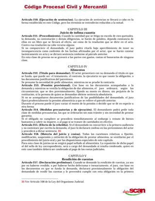 Artículo 210. (Ejecución de sentencias). La ejecución de sentencias se llevará a cabo en la
forma establecida en este Código, pero los términos se entenderán reducidos a la mitad.
CAPITULO III
Juicio de ínfima cuantía
Artículo 211. (Procedimiento). Cuando la cantidad que se litiga no exceda de cien quetzales,
la demanda, su contestación y demás diligencias, se harán de palabra, dejando constancia de
ellas en un libro que se llevará al efecto, así como de la resolución que se dicte en el acto.
Contra esa resolución no cabe recurso alguno.
Si no compareciere el demandado, el juez podrá citarlo bajo apercibimiento de tener su
incomparecencia como confesión de los hechos afirmados por el actor, que se harán constar
lacónicamente en acta y se dictará sentencia conforme al párrafo anterior.
En esta clase de proceso no se gravará a las partes con gastos, costas ni honorarios de ninguna
clase.
CAPITULO IV
Alimentos
Artículo 212. (Título para demandar). El actor presentará con su demanda el título en que
se funda, que puede ser: el testamento, el contrato, la ejecutoria en que conste la obligación, o
los documentos justificativos del parentesco.
Se presume la necesidad de pedir alimentos, mientras no se pruebe lo contrario.
Artículo 213. (Pensión provisional). Con base en los documentos acompañados a la
demanda y mientras se ventila la obligación de dar alimentos, el juez ordenará, según las
circunstancias, que se den provisionalmente, fijando su monto en dinero, sin perjuicio de la
restitución, si la persona de quien se demandan obtiene sentencia absolutoria.
Si no se acompañaren documentos justificativos de las posibilidades del demandado, el juez
fijará prudencialmente la pensión alimenticia a que se refiere el párrafo anterior.
Durante el proceso puede el juez variar el monto de la pensión o decidir que se dé en especie u
otra forma.
Artículo 214. (Medidas precautorias y de ejecución). El demandante podrá pedir toda
clase de medidas precautorias, las que se ordenarán sin más trámite y sin necesidad de prestar
garantía.
Si el obligado no cumpliere se procederá inmediatamente al embargo y remate de bienes
bastantes a cubrir su importe, o al pago si se tratare de cantidades en efectivo.
Artículo 215. (Efecto de la rebeldía). Si el demandado no concurriere a la primera audiencia
y no contestare por escrito.la demanda, el juez lo declarará confeso en las pretensiones del actor
y procederá a dictar sentencia. 35
Artículo 216. (Materia del juicio y costas). Todas las cuestiones relativas a fijación,
modificación, suspensión y extinción de la obligación de prestar alimentos, se ventilarán por el
procedimiento del juicio oral y por las disposiciones especiales de este capítulo.
Para esta clase de juicios no se exigirá papel sellado al alimentista. La reposición de dicho papel
al del sello de ley correspondiente, será a cargo del demandado si resulta condenado, quien en
este caso también deberá ser condenado al pago de las costas judiciales.
CAPITULO V
Rendición de cuentas
Artículo 217. (Declaración preliminar). Cuando se demande la rendición de cuentas, ya sea
por no haberse rendido, o por haberse hecho defectuosa o inexactamente, el juez, con base en
los documentos en que se funda la demanda, declarará provisionalmente la obligación del
demandado de rendir las cuentas y le prevendrá cumplir con esta obligación en la primera
35 Ver Artículo 168 de la Ley del Organismo Judicial.
 