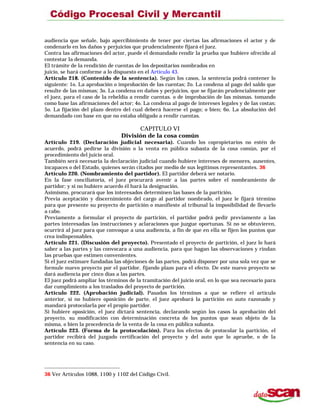 audiencia que señale, bajo apercibimiento de tener por ciertas las afirmaciones el actor y de
condenarlo en los daños y perjuicios que prudencialmente fijará el juez.
Contra las afirmaciones del actor, puede el demandado rendir la prueba que hubiere ofrecido al
contestar la demanda.
El trámite de la rendición de cuentas de los depositarios nombrados en
juicio, se hará conforme a lo dispuesto en el Artículo 43.
Artículo 218. (Contenido de la sentencia). Según los casos, la sentencia podrá contener lo
siguiente: 1o. La aprobación o improbación de las cuentas; 2o. La condena al pago del saldo que
resulte de las mismas; 3o. La condena en daños y perjuicios, que se fijarán prudencialmente por
el juez, para el caso de la rebeldía a rendir cuentas. o de improbación de las mismas. tomando
como base las afirmaciones del actor; 4o. La condena al pago de intereses legales y de las costas;
5o. La fijación del plazo dentro del cual deberá hacerse el pago; o bien; 6o. La absolución del
demandado con base en que no estaba obligado a rendir cuentas.
CAPITULO VI
División de la cosa común
Artículo 219. (Declaración judicial necesaria). Cuando los copropietarios no estén de
acuerdo, podrá pedirse la división o la venta en pública subasta de la cosa común, por el
procedimiento del juicio oral.
También será necesaria la declaración judicial cuando hubiere intereses de menores, ausentes,
incapaces o del Estado, quienes serán citados por medio de sus legítimos representantes. 36
Artículo 220. (Nombramiento del partidor). El partidor deberá ser notario.
En la fase conciliatoria, el juez procurará avenir a las partes sobre el nombramiento de
partidor; y si no hubiere acuerdo él hará la designación.
Asimismo, procurará que los interesados determinen las bases de la partición.
Previa aceptación y discernimiento del cargo al partidor nombrado, el juez le fijará término
para que presente su proyecto de partición o manifieste al tribunal la imposibilidad de llevarlo
a cabo.
Previamente a formular el proyecto de partición, el partidor podrá pedir previamente a las
partes interesadas las instrucciones y aclaraciones que juzgue oportunas. Si no se obtuvieren,
ocurrirá al juez para que convoque a una audiencia, a fin de que en ella se fijen los puntos que
crea indispensables.
Artículo 221. (Discusión del proyecto). Presentado el proyecto de partición, el juez lo hará
saber a las partes y las convocara a una audiencia, para que hagan las observaciones y rindan
las pruebas que estimen convenientes.
Si el juez estimare fundadas las objeciones de las partes, podrá disponer por una sola vez que se
formule nuevo proyecto por el partidor, fijando plazo para el efecto. De este nuevo proyecto se
dará audiencia por cinco días a las partes.
El juez podrá ampliar los términos de la tramitación del juicio oral, en lo que sea necesario para
dar cumplimiento a los traslados del proyecto de partición.
Artículo 222. (Aprobación judicial). Pasados los términos a que se refiere el artículo
anterior, si no hubiere oposición de parte, el juez aprobará la partición en auto razonado y
mandará protocolarla por el propio partidor.
Si hubiere oposición, el juez dictará sentencia, declarando según los casos la aprobación del
proyecto, su modificación con determinación concreta de los puntos que sean objeto de la
misma, o bien la procedencia de la venta de la cosa en pública subasta.
Artículo 223. (Forma de la protocolación). Para los efectos de protocolar la partición, el
partidor recibirá del juzgado certificación del proyecto y del auto que lo apruebe, o de la
sentencia en su caso.
36 Ver Artículos 1088, 1100 y 1102 del Código Civil.
 