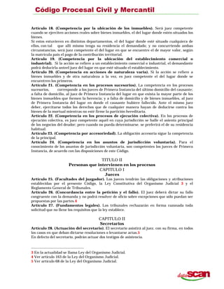 Artículo 18. (Competencia por la ubicación de los inmuebles). Será juez competente
cuando se ejerciten acciones reales sobre bienes inmuebles, el del lugar donde estén situados los
bienes.
Si estos estuvieren en distintos departamentos, el del lugar donde esté situado cualquiera de
ellos, con tal que allí mismo tenga su residencia el demandado; y no concurriendo ambas
circunstancias, será juez competente el del lugar en que se encuentre el de mayor valor, según
la matrícula país el pago de la contribución territorial.
Artículo 19. (Competencia por la ubicación del establecimiento comercial o
industrial). Si la acción se refiere a un establecimiento comercial o industrial, el demandante
podrá deducirla anteel juez del lugar en que esté situado el establecimiento.
Artículo 20. (Competencia en acciones de naturaleza varia). Si la acción se refiere a
bienes inmuebles y de otra naturaleza a la vez, es juez competente el del lugar donde se
encuentren los primeros.
Artículo 21. (Competencia en los procesos sucesorios). La competencia en los procesos
sucesorios, corresponde a los jueces de Primera Instancia del último domicilio del causante;
a falta de domicilio, al juez de Primera Instancia del lugar en que exista la mayor parte de los
bienes inmuebles que formen la herencia; y a falta de domicilio y de bienes inmuebles, al juez
de Primera Instancia del lugar en donde el causante hubiere fallecido. Ante el mismo juez
deber, ejercitarse todos los derechos que de cualquier manera hayan de deducirse contra los
bienes de la mortual mientras no esté firme la partición hereditaria.
Artículo 22. (Competencia en los procesos de ejecución colectiva). En los procesos de
ejecución colectiva, es juez competente aquél en cuya jurisdicción se halle el asiento principal
de los negocios del deudor; pero cuando no pueda determinarse. se preferirá el de su residencia
habitual.
Artículo 23. (Competencia por accesoriedad). La obligación accesoria sigue la competencia
de la principal.
Artículo 24. (Competencia en los asuntos de jurisdicción voluntaria). Para el
conocimiento de los asuntos de jurisdicción voluntaria, son competentes los jueces de Primera
Instancia, de acuerdo con las disposiciones de este Código.
TITULO II
Personas que intervienen en los procesos
CAPITULO I
Jueces
Artículo 25. (Facultades del juzgador). Los jueces tendrán las obligaciones y atribuciones
establecidas por el presente Código, la Ley Constitutiva del Organismo Judicial 3 y el
Reglamento General de Tribunales.
Artículo 26. (Concordancia entre la petición y el fallo). El juez deberá dictar su fallo
congruente con la demanda y no podrá resolver de oficio sobre excepciones que sólo puedan ser
propuestas por las partes.4
Artículo 27. (Fundamentos legales). Los tribunales rechazarán en forma razonada toda
solicitud que no llene los requisitos que la ley establece.
CAPITULO II
Secretarios
Artículo 28. (Actuación del secretario). El secretario asistirá al juez. con su firma, en todos
los casos en que deban dictarse resoluciones o levantarse actas.5
En defecto del secretario, podrán actuar dos testigos de asistencia.
3 En la actualidad se llama Ley del Organismo Judicial.
4 Ver artículo 163 de la Ley del Organismo Judicial.
5 Ver artículo 68 de la Ley del Organismo Judicial.
 