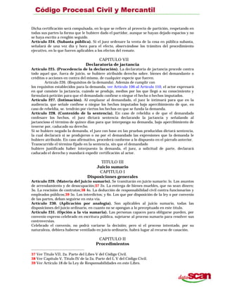 Dicha certificación será compulsada, en lo que se refiere al provecto de partición, respetando en
todas sus partes la forma que le hubiere dado el partidor, aunque se hayan dejado espacios y no
se haya escrito a renglón seguido.
Artículo 224. (Subasta pública). Si el juez ordenare la venta de la cosa en pública subasta,
señalará de una vez día y hora para el efecto, observándose los trámites del procedimiento
ejecutivo, en lo que fueren aplicables a los efectos del remate.
CAPITULO VII
Declaratoria de jactancia
Artículo 225. (Procedencia de la declaración). La declaratoria de jactancia procede contra
todo aquel que, fuera de juicio, se hubiere atribuido derecho sobre. bienes del demandante o
créditos o acciones en contra del mismo, de cualquier especie que fueren.
Artículo 226. (Requisitos de la demanda). Además de cumplir con
los requisitos establecidos para la demanda, ver Artículo 106 al Artículo 110, el actor expresará
en qué consiste la jactancia, cuándo se produjo, medios por los que llegó a su conocimiento y
formulará petición para que el demandado confiese o niegue el hecho o hechos imputados.
Artículo 227. (Intimación). Al emplazar al demandado, el juez le intimará para que en la
audiencia. que señale confiese o niegue los hechos imputados bajo apercibimiento de que, en
caso de rebeldía, se. tendrán por ciertos los hechos en que se funda la demanda.
Artículo 228. (Contenido de la sentencia). En caso de rebeldía o de que el demandado
confesare los hechos, el juez dictará sentencia declarando la jactancia y señalando al
jactancioso el término de quince días para que interponga su demanda, bajo apercibimiento de
tenerse por, caducado su derecho.
Si se hubiere negado la demanda, el juez con base en las pruebas producidas dictará sentencia,
la cual declarará si se produjeron o no por el demandado las expresiones que la demanda le
hubiere atribuido. En caso afirmativo, procederá conforme a lo dispuesto en el párrafo anterior.
Transcurrido el término fijado en la sentencia, sin que el demandado
hubiere justificado haber interpuesto la demanda, el juez, a solicitud de parte, declarará
caducado el derecho y mandará expedir certificación al actor.
TITULO III
Juicio sumario
CAPITULO I
Disposiciones generales
Artículo 229. (Materia del juicio sumario). Se tramitarán en juicio sumario: lo. Los asuntos
de arrendamiento y de desocupación;37 2o. La entrega de bienes muebles, que no sean dinero;
3o. La rescisión de contratos;38 4o. La deducción de responsabilidad civil contra funcionarios y
empleados públicos;39 5o. Los interdictos; y 6o. Los que por disposición de la ley o por convenio
de las partes, deban seguirse en esta vía.
Artículo 230. (Aplicación por analogía). Son aplicables al juicio sumario, todas las
disposiciones del juicio ordinario, en cuanto no se opongan a lo preceptuado en este título.
Artículo 231. (Opción a la vía sumaria). Las personas capaces para obligarse pueden, por
convenio expreso celebrado en escritura pública, sujetarse al proceso sumario para resolver sus
controversias.
Celebrado el convenio, no podrá variarse la decisión; pero si el proceso intentado, por su
naturaleza, debiera haberse ventilado en juicio ordinario, habrá lugar al recurso de casación.
CAPITULO II
Procedimientos
37 Ver Título VII, 2a. Parte del Libro V del Código Civil.
38 Ver Capítulo V, Título IV de la 2a. Parte del L V del Código Civil.
39 Ver Artículo 18 de la Ley de Responsabilidades en este Libro.
 