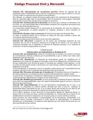 Artículo 232. (Interposición de excepciones previas). Dentro de segundo día de
emplazado, podrá el demandado hacer valer las excepciones previas a que se refiere el Artículo
116, las cuales se resolverán por el trámite de los incidentes.
Sin embargo, en cualquier estado del proceso podrá oponer las excepciones de litispendencia,
falta de capacidad legal, falta de personalidad, falta de personería, cosa juzgada, caducidad,
prescripción y transacción, las que serán resueltas en sentencia.
Artículo 233. (Contestación de la demanda). El término para contestar la demanda es de
tres días, en cuya oportunidad debe el demandado interponer las excepciones perentorias que
tuviere contra la pretensión del actor.
Las excepciones nacidas después de la contestación de la demanda, así como las relativas a
pago y compensación, se pueden proponer en cualquier instancia y serán resueltas en
sentencia.
Artículo 234. (Prueba, vista y sentencia). El término de prueba será de quince días.
La vista se verificará dentro de un término no mayor de diez días contados a partir del
vencimiento del término de prueba.
La sentencia debe pronunciarse dentro de los cinco días siguientes.
Artículo 235. (Recursos). Cualquiera de las partes que interponga apelación de una
resolución que no sea la sentencia, incurrirá en el pago de las costas y en una multa de
veinticinco quetzales que le impondrá el Tribunal de Segunda Instancia, si se confirma la
resolución o se declara improcedente el recurso.
CAPITULO III
Juicios sobre arrendamientos y desahucio 40
Artículo 236. (Arrendamiento). Todas las cuestiones que se susciten con motivo el contrato
de arrendamiento, deberán ventilarse por el procedimiento a que se refiere este título, salvo
disposición contraria de la ley.
Artículo 237. (Desahucio). La demanda de desocupación puede ser entablada por el
propietario, por el que ha entregado un inmueble a otro con la obligación de restituírselo o por
los que comprueben tener derecho de poseer el inmueble por cualquier título legítimo, y se da
en contra de todo simple tenedor y del intruso o en contra del que recibió el inmueble sujeto a la
obligación antes dicha.
Si la desocupación se promoviere contra el inquilino, podrá optarse por el procedimiento que
establece este título o por el especifico que determine la ley de la materia.
Artículo 238. (Personas afectadas por el desahucio). El desahucio afectará al inquilino, a
los subarrendatarios y a cualesquiera otros ocupantes del inmueble por cualquier título.
A estos efectos, el inquilino se considerara representante dé todas las personas mencionadas en
el párrafo anterior, bastando que se hagan a él las notificaciones.
Artículo 239. (Medidas precautorias). El actor puede pedir el embargo de bienes suficientes
para cubrir las responsabilidades a que esté sujeto el demandado según el contrato; y el juez lo
decretará preventivamente.
Artículo 240. (Apercibimiento). Si con los documentos acompañados por el actor a su
demanda, se comprobare la relación jurídica afirmada por éste, el juez al emplazar al
demandado deberá apercibirlo de que, si no se opone dentro del término de tres días de que
dispone para contestar la demanda, se ordenará la desocupación sin más trámite.
Si no hubiere oposición, el juez decretará la desocupación, fijando los siguientes plazos: lo.
Quince días si se tratare de casas o locales de habitación; 2o. Treinta días si se tratare de un
establecimiento mercantil o industrial; y 3o. Cuarenta días si se tratare de fincas rústicas.
Estos términos son irrenunciables e improrrogables. Si los documentos acompañados a la
demanda fueren privados, únicamente se hará efectivo el apercibimiento, si estuvieren
firmados por el demandado y no hubieren sido objetados por éste dentro del término de tres
días mencionado en este artículo.
40 Ver Título VII, 2a. Parte del Libro V del Código Civil.
 