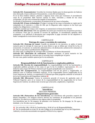 Artículo 241. (Lanzamiento). Vencidos los términos fijados para la desocupación sin haberse
ésta efectuado, el juez ordenará el lanzamiento, a costa del arrendatario.
Si en la finca hubiere labores, plantíos o algunas otras cosas que reclamare el arrendatario
como de su propiedad, debe hacerse constar la clase, extensión y estado de las cosas
reclamadas, sin que esta reclamación impida el lanzamiento.
Verificado el lanzamiento, se procederá al justiprecio de las cosas reclamadas.
Artículo 242. (Cosas reclamadas). El pago o entrega de las cosas reclamadas se regirá por lo
estipulado en el contrato y, a falta de ello, por lo dispuesto sobre mejoras en las leyes que
regulan las obligaciones y contratos.
Cualquier cuestión que surja a este respecto, se sustanciará en forma de incidente.
Artículo 243. (Recursos). Sólo son apelables los autos que resuelvan las excepciones previas y
la sentencia. Para que se conceda el recurso de apelación, el arrendatario apelante debe
acompañar a su solicitud el documento que compruebe el pago corriente de los alquileres o
haber consignado la renta dentro del juicio.
CAPITULO IV
Entrega de cosas y rescisión de contratos
Artículo 244. (Entrega de cosas). Cuando no proceda la vía ejecutiva, se aplica el juicio
sumario para la entrega de cosas que no sean dinero y que se deban por virtud de la ley, el
testamento, el contrato, la resolución administrativa o la declaración unilateral de voluntad en
los casos en que ésta es jurídicamente obligatoria.
En estos casos, la obligación de entregar debe acreditarse en forma documental.
Artículo 245. (Rescisión de contratos). Procede, asimismo, el juicio sumario en las
demandas de rescisión de contratos que el acreedor haya cumplido por su parte.
En este caso, podrá también optarse por la vía ordinaria.
CAPITULO V
Responsabilidad civil de funcionarios y empleados públicos
Artículo 246. (Acción de responsabilidad). La responsabilidad civil de los funcionarios y
empleados públicos procede en los casos en que la ley lo establece expresamente; 41 y se
deducirá ante el juez de Primera Instancia por la parte perjudicada o sus sucesores.
Artículo 247. (Competencia). La responsabilidad civil de los jueces y magistrados, se
deducirá ante el Tribunal inmediato superior. Si los responsables fueren magistrados de la
Corte Suprema de Justicia, se organizará el Tribunal que deba juzgarlos conforme al artículo ll
de la Ley Constitutiva del Organismo Judicial.42
Artículo 248. (Recursos). Contra la sentencia procede el recurso de apelación ante el
Tribunal Superior; pero si se tratare de la responsabilidad de los magistrados de la Corte
Suprema de Justicia, no cabrán más recursos que aclaración, ampliación y reposición.
CAPITULO VI
Interdictos
SECCION PRIMERA
Disposiciones generales
Artículo 249. (Naturaleza de los interdictos). Los interdictos sólo proceden respecto de
bienes inmuebles y de ninguna manera afectan las cuestiones de propiedad ni de posesión
definitiva. En ellos no se resolverá cosa alguna sobre la propiedad.
Los interdictos son: lo. De amparo, de posesión o de tenencia; 2o. De despojo; 3o. De apeo y
deslinde; y 4o. De obra nueva o peligrosa.
41 Ver artículos 148 y 149 de la Constitución y 18 de la Ley de Responsabilidades.
42 Por lo manifestado en el pie 33, de este Código en la actualidad rige la Ley del Organismo
Judicial y el artículo mencionado corresponde al 36 de la Ley vigente.
 