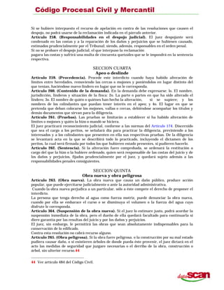 Si se hubiere interpuesto el recurso de apelación en contra de las resoluciones que causen el
despojo, no podrá usarse de la reclamación indicada en el párrafo anterior.
Artículo 258. (Responsabilidades en el despojo judicial). El juez despojante será
condenado en las costas y a la reparación de los daños y perjuicios que se hubiesen causado,
estimados prudencialmente por el Tribunal; siendo, además, responsables en el orden penal.
Si no se probare el despojo judicial, el que interpuso la reclamación
pagara las costas y sufrirá una multa de cincuenta quetzales que se le impondrá en la sentencia
respectiva.
SECCION CUARTA
Apeo o deslinde
Artículo 259. (Procedencia). Procede este interdicto cuando haya habido alteración de
límites entre heredades, removiendo las cercas o mojones y poniéndolos en lugar distinto del
que tenían, haciéndose nuevo lindero en lugar que no le corresponda.
Artículo 260. (Contenido de la demanda). En la demanda debe expresarse: lo. El nombre,
jurisdicción, linderos y situación de la finca: 2o. La parte o partes en que ha sido alterado el
lindero; 3o. El nombre de quién o quiénes han hecho la alteración, si se supiere; y los
nombres de los colindantes que puedan tener interés en el apeo; y 4o. El lugar en que se
pretenda que deban colocarse los mojones, vallas o cercas, debiéndose acompañar los títulos y
demás documentos que sirvan para la diligencia.
Artículo 261. (Pruebas). Las pruebas se limitarán a establecer si ha habido alteración de
límites o mojones y quién la hizo o mandó se hiciera.
El juez practicará reconocimiento judicial, conforme a las normas del Artículo 174. Discernido
que sea el cargo a los peritos, se señalará día para practicar la diligencia, previniendo a los
interesados y a los colindantes que presenten en ella sus respectivas pruebas. De la diligencia
se levantará acta en la que se describirá todo lo practicado, incluyendo el dictamen de los
peritos, la cual será firmada por todos los que hubieren estado presentes, si pudieren hacerlo.
Artículo 262. (Sentencia). Si la alteración fuere comprobada, se ordenará la restitución a
cargo del que la hizo o la hubiere ordenado, quien será responsable de las costas del juicio y de
los daños y perjuicios, fijados prudencialmente por el juez, y quedará sujeto además a las
responsabilidades penales consiguientes.
SECCION QUINTA
Obra nueva y obra peligrosa
Artículo 263. (Obra nueva). La obra nueva que causa un daño público, produce acción
popular, que puede ejercitarse judicialmente o ante la autoridad administrativa.
Cuando la obra nueva perjudica a un particular. sólo a éste compete el derecho de proponer el
interdicto.
La persona que tenga derecho al agua como fuerza motriz, puede denunciar la obra nueva,
cuando por ella se embarace el curso o se disminuya el volumen o la fuerza del agua cuyo
disfrute le corresponda.
Artículo 364. (Suspensión de la obra nueva). Si el juez lo estimare justo, podrá acordar la
suspensión inmediata de la obra, pero el dueño de ella quedará facultado para continuarla si
diere garantía por las resultas del juicio y por los daños y perjuicios.
El juez, sin embargo, le permitirá las obras que sean absolutamente indispensables para la
conservación de lo edificado.
Contra esta resolución no cabrá recurso alguno.
Artículo 265. (Obra peligrosa). Si la obra fuere peligrosa. o la construcción por su mal estado
pudiera causar daño, o si existieren árboles de donde pueda éste provenir, el juez dictará en el
acto las medidas de seguridad que juzgare necesarias o el derribo de la obra, construcción o
árbol, sin ulterior recurso.44
44 Ver artículo 484 del Código Civil.
 