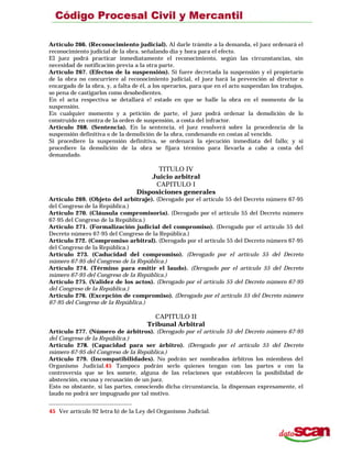Artículo 266. (Reconocimiento judicial). Al darle trámite a la demanda, el juez ordenará el
reconocimiento judicial de la obra. señalando día y hora para el efecto.
El juez podrá practicar inmediatamente el reconocimiento, según las circunstancias, sin
necesidad de notificación previa a la otra parte.
Artículo 267. (Efectos de la suspensión). Si fuere decretada la suspensión y el propietario
de la obra no concurriere al reconocimiento judicial, el juez hará la prevención al director o
encargado de la obra, y, a falta de él, a los operarios, para que en el acto suspendan los trabajos,
so pena de castigarlos como desobedientes.
En el acta respectiva se detallará e! estado en que se halle la obra en el momento de la
suspensión.
En cualquier momento y a petición de parte, el juez podrá ordenar la demolición de lo
construido en contra de la orden de suspensión, a costa del infractor.
Artículo 268. (Sentencia). En la sentencia, el juez resolverá sobre la procedencia de la
suspensión definitiva o de la demolición de la obra, condenando en costas al vencido.
Si procediere la suspensión definitiva, se ordenará la ejecución inmediata del fallo; y si
procediere la demolición de la obra se fijara término para llevarla a cabo a costa del
demandado.
TITULO IV
Juicio arbitral
CAPITULO I
Disposiciones generales
Artículo 269. (Objeto del arbitraje). (Derogado por el artículo 55 del Decreto número 67-95
del Congreso de la República.)
Artículo 270. (Cláusula compromisoria). (Derogado por el artículo 55 del Decreto número
67-95 del Congreso de la República.)
Artículo 271. (Formalización judicial del compromiso). (Derogado por el artículo 55 del
Decreto número 67-95 del Congreso de la República.)
Artículo 272. (Compromiso arbitral). (Derogado por el artículo 55 del Decreto número 67-95
del Congreso de la República.)
Artículo 273. (Caducidad del compromiso). (Derogado por el artículo 55 del Decreto
número 67-95 del Congreso de la República.)
Artículo 274. (Término para emitir el laudo). (Derogado por el artículo 55 del Decreto
número 67-95 del Congreso de la República.)
Artículo 275. (Validez de los actos). (Derogado por el artículo 55 del Decreto número 67-95
del Congreso de la República.)
Artículo 276. (Excepción de compromiso). (Derogado por el artículo 55 del Decreto número
67-95 del Congreso de la República.)
CAPITULO II
Tribunal Arbitral
Artículo 277. (Número de árbitros). (Derogado por el artículo 55 del Decreto número 67-95
del Congreso de la República.)
Artículo 278. (Capacidad para ser árbitro). (Derogado por el artículo 55 del Decreto
número 67-95 del Congreso de la República.)
Artículo 279. (Incompatibilidades). No podrán ser nombrados árbitros los miembros del
Organismo Judicial.45 Tampoco podrán serlo quienes tengan con las partes o con la
controversia que se les somete, alguna de las relaciones que establecen la posibilidad de
abstención, excusa y recusación de un juez.
Esto no obstante, si las partes, conociendo dicha circunstancia, la dispensan expresamente, el
laudo no podrá ser impugnado por tal motivo.
45 Ver artículo 92 letra b) de la Ley del Organismo Judicial.
 