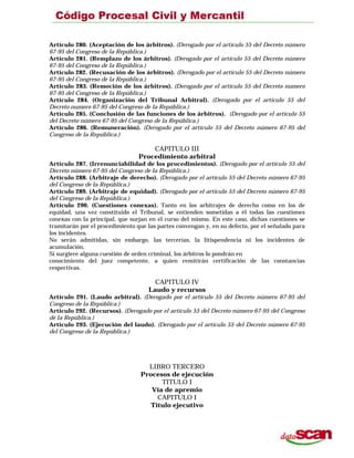 Artículo 280. (Aceptación de los árbitros). (Derogado por el artículo 55 del Decreto número
67-95 del Congreso de la República.)
Artículo 281. (Remplazo de los árbitros). (Derogado por el artículo 55 del Decreto número
67-95 del Congreso de la República.)
Artículo 282. (Recusación de los árbitros). (Derogado por el artículo 55 del Decreto número
67-95 del Congreso de la República.)
Artículo 283. (Remoción de los árbitros). (Derogado por el artículo 55 del Decreto numero
67-95 del Congreso de la República.)
Artículo 284. (Organización del Tribunal Arbitral). (Derogado por el artículo 55 del
Decreto numero 67-95 del Congreso de la República.)
Artículo 285. (Conclusión de las funciones de los árbitros). (Derogado por el artículo 55
del Decreto número 67-95 del Congreso de la República.)
Artículo 286. (Remuneración). (Derogado por el artículo 55 del Decreto número 67-95 del
Congreso de la República.)
CAPITULO III
Procedimiento arbitral
Artículo 287. (Irrenunciabilidad de los procedimientos). (Derogado por el artículo 55 del
Decreto número 67-95 del Congreso de la República.)
Artículo 288. (Arbitraje de derecho). (Derogado por el artículo 55 del Decreto número 67-95
del Congreso de la República.)
Artículo 289. (Arbitraje de equidad). (Derogado por el artículo 55 del Decreto número 67-95
del Congreso de la República.)
Artículo 290. (Cuestiones conexas). Tanto en los arbitrajes de derecho como en los de
equidad, una vez constituido el Tribunal, se entienden sometidas a él todas las cuestiones
conexas con la principal, que surjan en el curso del mismo. En este caso, dichas cuestiones se
tramitarán por el procedimiento que las partes convengan y, en su defecto, por el señalado para
los incidentes.
No serán admitidas, sin embargo, las tercerías, la litispendencia ni los incidentes de
acumulación.
Si surgiere alguna cuestión de orden criminal, los árbitros lo pondrán en
conocimiento del juez competente, a quien remitirán certificación de las constancias
respectivas.
CAPITULO IV
Laudo y recursos
Artículo 291. (Laudo arbitral). (Derogado por el artículo 55 del Decreto número 67-95 del
Congreso de la República.)
Artículo 292. (Recursos). (Derogado por el artículo 55 del Decreto número 67-95 del Congreso
de la República.)
Artículo 293. (Ejecución del laudo). (Derogado por el artículo 55 del Decreto número 67-95
del Congreso de la República.)
LIBRO TERCERO
Procesos de ejecución
TITULO I
Vía de apremio
CAPITULO I
Título ejecutivo
 