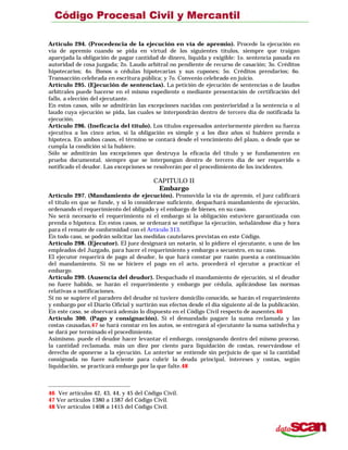 Artículo 294. (Procedencia de la ejecución en vía de apremio). Procede la ejecución en
vía de apremio cuando se pida en virtud de los siguientes títulos, siempre que traigan
aparejada la obligación de pagar cantidad de dinero, líquida y exigible: 1o. sentencia pasada en
autoridad de cosa juzgada; 2o. Laudo arbitral no pendiente de recurso de casación; 3o. Créditos
hipotecarios; 4o. Bonos o cédulas hipotecarias y sus cupones; 5o. Créditos prendarios; 6o.
Transacción celebrada en escritura pública; y 7o. Convenio celebrado en juicio.
Artículo 295. (Ejecución de sentencias). La petición de ejecución de sentencias o de laudos
arbitrales puede hacerse en el mismo expediente o mediante presentación de certificación del
fallo, a elección del ejecutante.
En estos casos, sólo se admitirán las excepciones nacidas con posterioridad a la sentencia o al
laudo cuya ejecución se pida, las cuales se interpondrán dentro de tercero día de notificada la
ejecución.
Artículo 296. (Ineficacia del título). Los títulos expresados anteriormente pierden su fuerza
ejecutiva a los cinco arios, si la obligación es simple y a los diez años si hubiere prenda o
hipoteca. En ambos casos, el término se contará desde el vencimiento del plazo, o desde que se
cumpla la condición si la hubiere.
Sólo se admitirán las excepciones que destruya la eficacia del título y se fundamenten en
prueba documental, siempre que se interpongan dentro de tercero día de ser requerido o
notificado el deudor. Las excepciones se resolverán por el procedimiento de los incidentes.
CAPITULO II
Embargo
Artículo 297. (Mandamiento de ejecución). Promovida la vía de apremio, el juez calificará
el título en que se funde, y si lo considerase suficiente, despachará mandamiento de ejecución,
ordenando el requerimiento del obligado y el embargo de bienes, en su caso.
No será necesario el requerimiento ni el embargo si la obligación estuviere garantizada con
prenda o hipoteca. En estos casos, se ordenará se notifique la ejecución, señalándose día y hora
para el remate de conformidad con el Artículo 313.
En todo caso, se podrán solicitar las medidas cautelares previstas en este Código.
Artículo 298. (Ejecutor). El juez designará un notario, si lo pidiere el ejecutante, o uno de los
empleados del Juzgado, para hacer el requerimiento y embargo o secuestro, en su caso.
El ejecutor requerirá de pago al deudor, lo que hará constar por razón puesta a continuación
del mandamiento. Si no se hiciere el pago en el acto, procederá el ejecutor a practicar el
embargo.
Artículo 299. (Ausencia del deudor). Despachado el mandamiento de ejecución, si el deudor
no fuere habido, se harán el requerimiento y embargo por cédula, aplicándose las normas
relativas a notificaciones.
Si no se supiere el paradero del deudor ni tuviere domicilio conocido, se harán el requerimiento
y embargo por el Diario Oficial y surtirán sus efectos desde el día siguiente al de la publicación.
En este caso, se observará además lo dispuesto en el Código Civil respecto de ausentes.46
Artículo 300. (Pago y consignación). Si el demandado pagare la suma reclamada y las
costas causadas,47 se hará constar en los autos, se entregará al ejecutante la suma satisfecha y
se dará por terminado el procedimiento.
Asimismo. puede el deudor hacer levantar el embargo, consignando dentro del mismo proceso,
la cantidad reclamada. más un diez por ciento para liquidación de costas, reservándose el
derecho de oponerse a la ejecución. Lo anterior se entiende sin perjuicio de que si la cantidad
consignada no fuere suficiente para cubrir la deuda principal, intereses y costas, según
liquidación, se practicará embargo por la que falte.48
46 Ver artículos 42, 43, 44, y 45 del Código Civil.
47 Ver artículos 1380 a 1387 del Código Civil.
48 Ver artículos 1408 a 1415 del Código Civil.
 