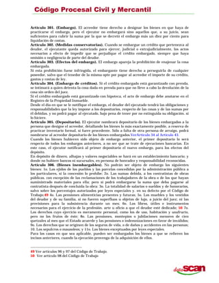 Artículo 301. (Embargo). El acreedor tiene derecho a designar los bienes en que haya de
practicarse el embargo, pero el ejecutor no embargará sino aquellos que, a su juicio, sean
suficientes para cubrir la suma por la que se decretó el embargo más un diez por ciento para
liquidación de costas.
Artículo 302. (Medidas conservatorias). Cuando se embargue un crédito que pertenezca al
deudor, el ejecutante queda autorizado para ejercer, judicial o extrajudicialmente, los actos
necesarios a efecto de impedir que se perjudique el crédito embargado, siempre que haya
omisión o negligencia de parte del deudor.
Artículo 303. (Efectos del embargo). El embargo apareja la prohibición de enajenar la cosa
embargada.
Si esta prohibición fuese infringida, el embargante tiene derecho a perseguirla de cualquier
poseedor, salvo que el tenedor de la misma opte por pagar al acreedor el importe de su crédito,
gastos y costas de ley.
Artículo 304. (Embargo de créditos). Si el crédito embargado está garantizado con prenda,
se intimará a quien detenta la cosa dada en prenda para que no lleve a cabo la devolución de la
cosa sin orden del juez.
Si el crédito embargado está garantizado con hipoteca, el acto de embargo debe anotarse en el
Registro de la Propiedad Inmueble.
Desde el día en que se le notifique el embargo, el deudor del ejecutado tendrá las obligaciones y
responsabilidades que la ley impone a los depositarios, respecto de las cosas y de las sumas por
él debidas, y no podrá pagar al ejecutado, bajo pena de tener por no extinguida su obligación. si
lo hiciere.
Artículo 305. (Depositario). El ejecutor nombrará depositario de los bienes embargados a la
persona que designe el acreedor, detallando los bienes lo más exactamente posible, a reserva de
practicar inventario formal, si fuere procedente. Sólo a falta de otra persona de arraigo, podrá
nombrarse al acreedor depositario de los bienes embargados.VerArtículo 34 al Artículo 43.
Cuando los bienes hubieren sido objeto de embargo anterior, el primer depositario lo será
respecto de todos los embargos anteriores, a no ser que se trate de ejecuciones bancarias. En
este caso, el ejecutor notificará al primer depositario el nuevo embargo, para los efectos del
depósito.
En depósito de dinero, alhajas y valores negociables se hará en un establecimiento bancario; y
donde no hubiere bancos ni sucursales, en persona de honradez y responsabilidad reconocidas.
Artículo 306. (Bienes inembargables). No podrán ser objeto de embargo los siguientes
bienes: 1o. Los ejidos de los pueblos y las parcelas concedidas por la administración pública a
los particulares, si la concesión lo prohibe; 2o. Las sumas debida, a los contratistas de obras
públicas. con excepción de las reclamaciones de los trabajadores de la obra o de los que hayan
suministrado materiales para ella; pero sí podrá embargarse la suma que deba pagarse al
contratista después de concluida la obra: 3o. La totalidad de salarios o sueldos y de honorarios,
salvo sobre los porcentajes autorizados por leyes especiales y. en su defecto por el Código de
Trabajo;49 4o. Las pensiones alimenticias presentes y futuras; 5o. Los muebles y los vestidos
del deudor y de su familia, si no fueren superfluos u objetos de lujo, a juicio del juez; ni las
provisiones para la subsistencia durante un mes; 6o. Los libros, útiles e instrumentos
necesarios para el ejercicio de la profesión. arte u oficio a que el deudor esté dedicado; 50 7o.
Los derechos cuyo ejercicio es meramente personal, como los de uso, habitación y usufructo,
pero no los frutos de éste; 8o. Las pensiones, montepíos o jubilaciones menores de cien
quetzales al mes que el Estado acuerde y las pensiones o indemnizaciones en favor de inválidos;
9o. Los derechos que se originen de los seguros de vida, o de daños y accidentes en las personas;
10. Los sepulcros o mausoleos; y 11o. Los bienes exceptuados por leyes especiales.
Para los casos en que sea aplicable, pueden ser embargados los bienes a que se refieren los
incisos anteriores, cuando la ejecución provenga de la adquisición de ellos.
49 Ver artículos 96 y 97 del Código de Trabajo.
50 Ver artículo 98 del Código de Trabajo
 