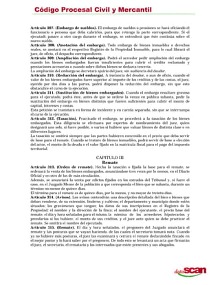 Artículo 307. (Embargo de sueldos). El embargo de sueldos o pensiones se hará oficiando el
funcionario o persona que deba cubrirlos, para que retenga la parte correspondiente. Si el
ejecutadc pasare a otro cargo durante el embargo, se entenderá que éste continúa sobre el
nuevo sueldo.
Artículo 308. (Anotación del embargo). Todo embargo de bienes inmuebles o derechos
reales, se anotará en el respectivo Registro de la Propiedad Inmueble, para lo cual librará el
juez, de oficio, el despacho correspondiente.
Artículo 309. (Ampliación del embargo). Podrá el acreedor pedir ampliación del embargo
cuando los bienes embargados fueran insuficientes para cubrir el crédito reclamado y
prestaciones accesorias o cuando sobre dichos bienes se deduzca tercería.
La ampliación del embargo se decretará ajuicio del juez, sin audiencia del deudor.
Artículo 310. (Reducción del embarga). A instancia del deudor, o aun de oficio, cuando el
valor de los bienes embargados fuere superior al importe de los créditos y de las costas, el juez,
oyendo por dos días a las partes, podrá disponer la reducción del embargo, sin que esto
obstaculice el curso de la ejecución.
Artículo 311. (Sustitución de bienes embargados). Cuando el embargo resultare gravoso
para el ejecutado, podrá éste, antes de que se ordene la venza en pública subasta, pedir la
sustitución del embargo en bienes distintos que fueren suficientes para cubrir el monto de
capital, intereses y costas.
Esta petición se tramitará en forma de incidente y en cuerda separada, sin que se interrumpa
el curso de la ejecución.
Artículo 312. (Tasación). Practicado el embargo, se procederá a la tasación de los bienes
embargados. Esta diligencia se efectuara por expertos de nombramiento del juez, quien
designará uno solo, si fuere posible, o varios si hubiere que valuar bienes de distinta clase o en
diferentes lugares.
La tasación se omitirá siempre que las partes hubieren convenido en el precio que deba servir
de base para el remate. Cuando se tratare de bienes inmuebles, podrá servir de base a elección
del actor, el monto de la deuda o el valor fijado en la matrícula fiscal para el pago del impuesto
territorial.
CAPITULO III
Remate
Artículo 313. (Orden de remate). Hecha la tasación o fijada la base para el remate, se
ordenará la venta de los bienes embargados, anunciándose tres veces por lo menos, en el Diario
Oficial y en otro de los de más circulación.
Además, se anunciará la venta por edictos fijados en los estrados del Tribunal y, si fuere el
caso, en el Juzgado Menor de la población a que corresponda el bien que se subasta, durante un
término no menor de quince días.
El término para el remate es de quince días, por lo menos, y no mayor de treinta días.
Artículo 314. (Avisos). Los avisos contendrán una descripción detallada del bien o bienes que
deban venderse, de su extensión, linderos y cultivos; el departamento y municipio donde estén
situados; los gravámenes que tengan; los datos de sus inscripciones en el Registro de la
Propiedad; el nombre y la dirección de la finca; el nombre del ejecutante, el precio base del
remate, el día y hora señalados para el mismo,la nómina de los acreedores hipotecarios y
prendarios si los hubiere, el monto de sus créditos, y el juez ante quien se debe practicar el
remate. Se omitirá el nombre del ejecutado.
Artículo 315. (Remate). El día y hora señalados, el pregonero del Juzgado anunciará el
remate y las posturas que se vayan haciendo. de las cuales el secretario tomará nota. Cuando
ya no hubiere más posturas, el juez las examinará y cerrará el remate declarándolo fincado en
el mejor postor y lo hará saber por el pregonero. De todo esto se levantará un acta que firmarán
el juez, el secretario, el rematario y los interesados que estén presentes y sus abogados.
 