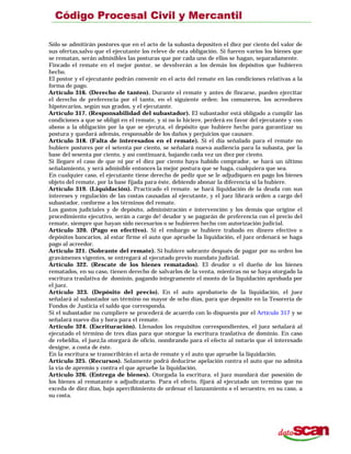 Sólo se admitirán postores que en el acto de la subasta depositen el diez por ciento del valor de
sus ofertas,salvo que el ejecutante los releve de esta obligación. Si fueren varios los bienes que
se rematan, serán admisibles las posturas que por cada uno de ellos se hagan, separadamente.
Fincado el remate en el mejor postor, se devolverán a los demás los depósitos que hubieren
hecho.
El postor y el ejecutante podrán convenir en el acto del remate en las condiciones relativas a la
forma de pago.
Artículo 316. (Derecho de tanteo). Durante el remate y antes de fincarse, pueden ejercitar
el derecho de preferencia por el tanto, en el siguiente orden: los comuneros, los acreedores
hipotecarios, según sus grados, y el ejecutante.
Artículo 317. (Responsabilidad del subastador). El subastador está obligado a cumplir las
condiciones a que se obligó en el remate, y si no lo hiciere, perderá en favor del ejecutante y con
abono a la obligación por la que se ejecuta, el depósito que hubiere hecho para garantizar su
postura y quedará además, responsable de los daños y perjuicios que causare.
Artículo 318. (Falta de interesados en el remate). Si el día señalado para el remate no
hubiere postores por el setenta por ciento, se señalará nueva audiencia para la subasta, por la
base del sesenta por ciento, y así continuará, bajando cada vez un diez por ciento.
Si llegare el caso de que ni por el diez por ciento haya habido comprador, se hará un último
señalamiento, y será admisible entonces la mejor postura que se haga, cualquiera que sea.
En cualquier caso, el ejecutante tiene derecho de pedir que se le adjudiquen en pago los bienes
objeto del remate, por la base fijada para éste, debiendo abonar la diferencia si la hubiere.
Artículo 319. (Liquidación). Practicado el remate. se hará liquidación de la deuda con sus
intereses y regulación de las costas causadas al ejecutante, y el juez librará orden a cargo del
subastador, conforme a los términos del remate.
Los gastos judiciales y de depósito, administración e intervención y los demás que origine el
procedimiento ejecutivo, serán a cargo de! deudor y se pagarán de preferencia con el precio del
remate, siempre que hayan sido necesarios o se hubieren hecho con autorización judicial.
Artículo 320. (Pago en efectivo). Si el embargo se hubiere trabado en dinero efectivo o
depósitos bancarios, al estar firme el auto que apruebe la liquidación, el juez ordenará se haga
pago al acreedor.
Artículo 321. (Sobrante del remate). Si hubiere sobrante después de pagar por su orden los
gravámenes vigentes, se entregará al ejecutado previo mandato judicial.
Artículo 322. (Rescate de los bienes rematados). El deudor o el dueño de los bienes
rematados, en su caso, tienen derecho de salvarlos de la venta, mientras no se haya otorgado la
escritura traslativa de dominio, pagando íntegramente el monto de la liquidación aprobada por
el juez.
Artículo 323. (Depósito del precio). En el auto aprobatorio de la liquidación, el juez
señalará al subastador un término no mayor de ocho días, para que deposite en la Tesorería de
Fondos de Justicia el saldo que corresponda.
Si el subastador no cumpliere se procederá de acuerdo con lo dispuesto por el Artículo 317 y se
señalará nuevo día y hora para el remate.
Artículo 324. (Escrituración). Llenados los requisitos correspondientes, el juez señalará al
ejecutado el término de tres días para que otorgue la escritura traslativa de dominio. En caso
de rebeldía, el juez,la otorgará de oficio, nombrando para el efecto al notario que el interesado
designe, a costa de éste.
En la escritura se transcribirán el acta de remate y el auto que apruebe la liquidación.
Artículo 325. (Recursos). Solamente podrá deducirse apelación contra el auto que no admita
la vía de apremio y contra el que apruebe la liquidación.
Artículo 326. (Entrega de bienes). Otorgada la escritura. el juez mandará dar posesión de
los bienes al rematante o adjudicatario. Para el efecto, fijará al ejecutado un termino que no
exceda de diez días, bajo apercibimiento de ordenar el lanzamiento o el secuestro, en su caso, a
su costa.
 