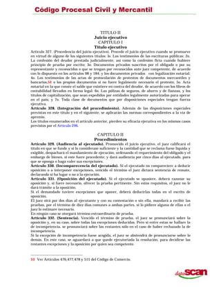 TITULO II
Juicio ejecutivo
CAPITULO I
Título ejecutivo
Artículo 327. (Procedencia del juicio ejecutivo). Procede el juicio ejecutivo cuando se promueve
en virtud de alguno de los siguientes títulos: lo. Los testimonios de las escrituras públicas: 2o.
La confesión del deudor prestada judicialmente; así como la confesión ficta cuando hubiere
principio de prueba por escrito; 3o. Documentos privados suscritos por el obligado o por su
representante y reconocidos o que se tengan por reconocidos ante juez competente, de acuerdo
con lo dispuesto en los articulos 98 y 184; y los documentos privados con legalización notarial;
4o. Los testimonios de las actas de protocolación de protestos de documentos mercantiles y
bancarios,51 o los propios documentos si no fuere legalmente necesario el protesto; 5o. Acta
notarial en la que conste el saldo que existiere en contra del deudor, de acuerdo con los libros de
contabilidad llevados en forma legal: 6o. Las pólizas de seguros, de ahorro y de fianzas, y los
títulos de capitalización, que sean expedidos por entidades legalmente autorizadas para operar
en el país; y 7o. Toda clase de documentos que por disposiciones especiales tengan fuerza
ejecutiva.
Artículo 328. (Integración del procedimiento). Además de las disposiciones especiales
previstas en este título y en el siguiente, se aplicarán las normas correspondientes a la vía de
apremio.
Los títulos enumerados en el artículo anterior, pierden su eficacia ejecutiva en los mismos casos
previstos por el Artículo 296.
CAPITULO II
Procedimientos
Artículo 329. (Audiencia al ejecutado). Promovido el juicio ejecutivo, el juez calificará el
título en que se funde y si lo considerase suficiente y la cantidad que se reclama fuese líquida y
exigible, despachará el mandamiento de ejecución, ordenando el requerimiento del obligado y el
embargo de bienes, si este fuere procedente; y dará audiencia por cinco días al ejecutado, para
que se oponga o haga valer sus excepciones.
Artículo 330. (Incomparecencia del ejecutado). Si el ejecutado no compareciere a deducir
oposición o a interponer excepciones, vencido el término el juez dictará sentencia de remate,
declarando si ha lugar o no a la ejecución.
Artículo 331. (Oposición del ejecutado). Si el ejecutado se opusiere, deberá razonar su
oposición y, si fuere necesario, ofrecer la prueba pertinente. Sin estos requisitos, el juez no le
dará trámite a la oposición.
Si el demandado tuviere excepciones que oponer, deberá deducirlas todas en el escrito de
oposición.
El juez oirá por dos días al ejecutante y con su contestación o sin ella, mandará a recibir las
pruebas, por el término de diez días comunes a ambas partes, si lo pidiere alguna de ellas o el
juez lo estimare necesario.
En ningún caso se otorgará término extraordinario de prueba.
Artículo 332. (Sentencia). Vencido el término de prueba, el juez se pronunciará sobre la
oposición y, en su caso, sobre todas las excepciones deducidas. Pero si entre estas se hallare la
de incompetencia, se pronunciará sobre las restantes sólo en el caso de haber rechazado la de
incompetencia.
Si la excepción de incompetencia fuese acogida, el juez se abstendrá de pronunciarse sobre lo
demás. En este caso, se aguardará a que quede ejecutoriada la resolución, para decidirse las
restantes excepciones y la oposición por quien sea competente.
51 Ver Artículos 476,477,478 y 511 del Código de Comercio.
 