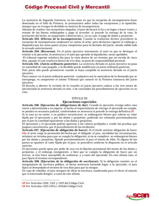 La sentencia de Segunda Instancia, en los casos en que la excepción de incompetencia fuese
desechada en el fallo de Primera, se pronunciará sobre todas las excepciones y la oposición,
siempre que no revoque lo decidido en materia de incompetencia.
Además de resolver las excepciones alegadas, el juez declarará si ha o no lugar a hacer trance y
remate de los bienes embargados y pago al acreedor; si procede la entrega de la cosa, la
prestación del hecho, su suspensión o destrucción y, en su caso, el pago de daños y perjuicios.
Artículo 333. (Efectos de la incompetencia). Cuando la resolución declare procedente la
excepción de incompetencia condenará en costas al actor; pero declarará vigente el embargo y
dispondrá que los autos pasen al juez competente para la decisión del juicio, siendo válido todo
lo actuado anteriormente.
Artículo 334. (Recursos). En el juicio ejecutivo únicamente el auto en que se deniegue el
trámite a la ejecución, la sentencia y el auto que apruebe la liquidación, serán apelables.
El tribunal superior señalará día para la vista dentro de un término que no exceda de cinco
días, pasado el cual resolverá dentro de tres días, so pena de responsabilidad personal.
Artículo 335. (Juicio ordinario posterior). La sentencia dictada en juicio ejecutivo no pasa
en autoridad de cosa juzgada, y lo decidido puede modificarse en juicio ordinario posterior.
Este juicio sólo puede promoverse cuando se haya cumplido la sentencia dictada en el juicio
ejecutivo.
Para conocer en el juicio ordinario posterior, cualquiera sea la naturaleza de la demanda que se
interponga, es competente el mismo Tribunal que conoció en la Primera Instancia del juicio
ejecutivo.
El derecho a obtener la revisión de lo resuelto en juicio ejecutivo caduca a los tres meses de
ejecutoriada la sentencia dictada en éste, o de concluidos los procedimientos de ejecución en su
caso.
TITULO III
Ejecuciones especiales
Artículo 336. (Ejecución de obligaciones de dar). Cuando la ejecución recaiga sobre cosa
cierta o determinada o en especie, si hecho el requerimiento de entrega el ejecutado no cumple,
se pondrá en secuestro judicial, resolviéndose en sentencia si procede la entrega definitiva.52
Si ía cosa ya no existe, o no pudiere secuestrarse, se embargarán bienes que cubran su valor
fijado por el ejecutante y por los daños y perjuicios. pudiendo ser estimada provisionalmente
por el juez la cantidad equivalente a los daños y perjuicios.
El ejecutante y el ejecutado podrán oponerse a los valores prefijados y rendir las pruebas que
juzguen convenientes, por el procedimiento de los incidentes.
Artículo 337. (Ejecución de obligación de hacer). Si el título contiene obligación de hacer
53y el actor exige la prestación del hecho por el obligado, el juez, atendidas las circunstancias,
señalará un término para que se cumpla la obligación; si no se cumpliere, se embargarán bienes
por los daños y perjuicios, fijando provisionalmente el juez el monto de ellos. Si alguna de las
partes se opusiere al valor fijado por el juez, se procederá conforme lo dispuesto en el articulo
anterior.
El ejecutante puede optar por pedir de una vez la fijación provisional del monto de los daños y
perjuicios, y el embargo consiguiente, o bien que se cumpla la obligación de hacer por un
tercero, si esto fuere susceptible de realizarse, y a costa del ejecutado. En este último caso, el
juez fijará el término correspondiente.
Artículo 338. (Ejecución de la obligación de escriturar). Si la obligación consiste en el
otorgamiento de escritura pública, al dictar sentencia haciendo lugar a la ejecución, el juez
fijará al demandado el término de tres días para que la otorgue.
En caso de rebeldía, el juez otorgará de oficio la escritura, nombrando para el efecto al notario
que el interesado designe, a costa de este último.
52 Ver Artículos 1320, 1321 y 1322 del Código Civil.
53 Ver Artículos 1323,1324 y 1325del Código Civil.
 