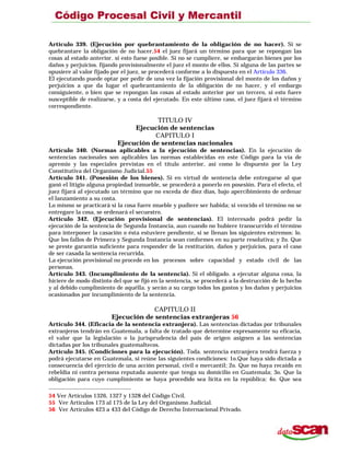 Artículo 339. (Ejecución por quebrantamiento de la obligación de no hacer). Si se
quebrantare la obligación de no hacer,54 el juez fijará un término para que se repongan las
cosas al estado anterior. si esto fuese posible. Si no se cumpliere, se embargarán bienes por los
daños y perjuicios. fijando provisionalmente el juez el monto de ellos. Si alguna de las partes se
opusiere al valor fijado por el juez, se procederá conforme a lo dispuesto en el Artículo 336.
El ejecutando puede optar por pedir de una vez la fijación provisional del monto de los daños y
perjuicios a que da lugar el quebrantamiento de la obligación de no hacer, y el embargo
consiguiente, o bien que se repongan las cosas al estado anterior por un tercero, si esto fuere
susceptible de realizarse, y a costa del ejecutado. En este último caso, el juez fijará el término
correspondiente.
TITULO IV
Ejecución de sentencias
CAPITULO I
Ejecución de sentencias nacionales
Artículo 340. (Normas aplicables a la ejecución de sentencias). En la ejecución de
sentencias nacionales son aplicables las normas establecidas en este Código para la vía de
apremio y las especiales previstas en el título anterior, así como lo dispuesto por la Ley
Constitutiva del Organismo Judicial.55
Artículo 341. (Posesión de los bienes). Si en virtud de sentencia debe entregarse al que
ganó el litigio alguna propiedad inmueble, se procederá a ponerlo en posesión. Para el efecto, el
juez fijará al ejecutado un término que no exceda de diez días, bajo apercibimiento de ordenar
el lanzamiento a su costa.
Lo mismo se practicará si la cosa fuere mueble y pudiere ser habida; si vencido el término no se
entregare la cosa, se ordenará el secuestro.
Artículo 342. (Ejecución provisional de sentencias). El interesado podrá pedir la
ejecución de la sentencia de Segunda Instancia, aun cuando no hubiere transcurrido el término
para interponer la casación o ésta estuviere pendiente, si se llenan los siguientes extremos: lo.
Que los fallos de Primera y Segunda Instancia sean conformes en su parte resolutiva; y 2o. Que
se preste garantía suficiente para responder de la restitución, daños y perjuicios, para el caso
de ser casada la sentencia recurrida.
La ejecución provisional no procede en los procesos sobre capacidad y estado civil de las
personas.
Artículo 343. (Incumplimiento de la sentencia). Si el obligado. a ejecutar alguna cosa, la
hiciere de modo distinto del que se fijó en la sentencia, se procederá a la destrucción de lo hecho
y al debido cumplimiento de aquélla. y serán a su cargo todos los gastos y los daños y perjuicios
ocasionados por incumplimiento de la sentencia.
CAPITULO II
Ejecución de sentencias extranjeras 56
Artículo 344. (Eficacia de la sentencia extranjera). Las sentencias dictadas por tribunales
extranjeros tendrán en Guatemala, a falta de tratado que determine expresamente su eficacia,
el valor que la legislación o la jurisprudencia del país de origen asignen a las sentencias
dictadas por los tribunales guatemaltecos.
Artículo 345. (Condiciones para la ejecución). Toda. sentencia extranjera tendrá fuerza y
podrá ejecutarse en Guatemala, si reúne las siguientes condiciones: 1o.Que haya sido dictada a
consecuencia del ejercicio de una acción personal, civil o mercantil; 2o. Que no haya recaído en
rebeldía ni contra persona reputada ausente que tenga su domicilio en Guatemala; 3o. Que la
obligación para cuyo cumplimiento se haya procedido sea lícita en la república; 4o. Que sea
54 Ver Artículos 1326, 1327 y 1328 del Código Civil.
55 Ver Artículos 173 al 175 de la Ley del Organismo Judicial.
56 Ver Artículos 423 a 433 del Código de Derecho Internacional Privado.
 
