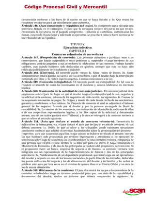 ejecutoriada conforme a las leyes de la nación en que se haya dictado; y 5o. Que reúna los
requisitos necesarios para ser considerada como auténtica.
Artículo 346. (Juez competente y requisitos del título). Es competente para ejecutar una
sentencia dictada en el extranjero, el juez que lo seríapara conocer del juicio en que recayó.
Presentada la ejecutoria en el juzgado competente, traducida al castellano, autenticadas las
firmas, concedido el pase legal y solicitada su ejecución, se procederá como si fuere sentencia de
los tribunales de la república.
TITULO V
Ejecución colectiva
CAPITULO I
Concurso voluntario de acreedores
Artículo 347. (Proposición de convenio). Las personas naturales o jurídicas, sean o no
comerciantes, que hayan suspendido o estén próximas a. suspender el pago corriente de sus
obligaciones, podrán proponer a sus acreedores la celebración de un convenio. Podrán hacerlo
también, aun cuando hubieren sido declaradas en quiebra, siempre que ésta no haya sido
calificada judicialmente de fraudulenta o culpable.
Artículo 348. (Convenio). El convenio puede versar: lo. Sobre cesión de bienes; 2o. Sobre
administración total o parcial del activo por los acreedores, o por el deudor; bajo la intervención
nombrada por ellos; y 3o. Sobre esperas o quitas, o ambas concesiones a la vez.
Artículo 349. (Convenio extrajudicial). El convenio puede ser extrajudicial. En tal caso se
requiere el acuerdo de todos los interesados en el concurso y deberá celebrarse en escritura
pública.
Artículo 350. (Contenido de la solicitud de convenio judicial). El convenio judicial debe
proponerse ante el juez del lugar en que el deudor tenga el centro principal de sus, negocios; y
la solicitud debe contener, además de los requisitos de todo escrito, los siguientes: lo. Causas de
la suspensión o cesación de pagos; 2o. Origen y monto de cada deuda, fecha de su vencimiento,
garantía y condiciones, si las hubiere; 3o. Proyecto de convenio al cual se adjuntará el balance
general de los negocios, firmado por el deudor y por la persona encargada de llevar la
contabilidad; 4o. La nómina de los acreedores, con indicación del domicilio de cada uno de ellos
o de sus respectivos representantes legales; y 5o. Dos copias de la solicitud y documentos
anexos, una de las cuales quedará en el Tribunal, y la otra se entregará a la comisión revisora a
que se refiere el artículo siguiente.
Artículo 351. (Auto que declare el estado de concurso voluntario). Presentada la
solicitud en la forma prescrita, el juez dictará el auto que declara el estado de concurso, el cual
deberá contener: 1o. Orden de que se oficie a los tribunales donde existieren ejecuciones
pendientes contra el que solicitó el convenio, haciéndoseles saber la presentación del proyecto
respectivo, para que suspendan aquéllas en que aún no se hubiere verificado el remate; excepto
las que hubieren sido promovidas por créditos hipotecarios o prendarios o. en ejecución de
sentencias sobre pago de alimentos; 2o. Nombramiento de una comisión revisora, compuesta de
una persona que elegirá el juez, dentro de la lista que para ese efecto le haya comunicado el
Ministerio de Economía, y de dos de los principales acreedores del proponente del convenio. Si
el proponente fuere un banco, empresa de seguros o de fianzas, la comisión revisora será
integrada con un representante de la Superintendencia de Bancos y dos de los principales
acreedores; 3o. Nombramiento de un depositario provisional, que intervenga en las operaciones
del deudor y deposite en uno de los bancos nacionales, la parte libre de las entradas, deducidos
los gastos ordinarios del negocio y los de alimentación del deudor y su familia; y 4o. orden de
publicar este auto por tres veces en el término de quince días en el Diario Oficial y en otro de
los de mayor circulación.
Artículo 352. (Dictamen de la comisión). El juez discernirá los cargos a los miembros de la
comisión, señalándoles luego un término prudencial para que, con vista de la contabilidad y
documentos del deudor, rindan un informe que deberá comprender lo siguiente: lo.
 