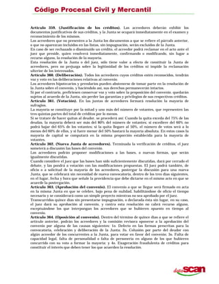 Artículo 359. (Justificación de los créditos). Los acreedores deberán exhibir los
documentos justificativos de sus créditos, y la Junta se ocupará inmediatamente en el examen y
reconocimiento de los mismos.
Los acreedores que no presenten a la Junta los documentos a que se refiere el párrafo anterior,
o que no aparezcan incluidos en las listas, sin impugnación, serán excluidos de la Junta.
En caso de ser rechazado o disminuido un crédito, el acreedor podrá reclamar en el acto ante el
juez que preside, quien resolverá inmediatamente, confirmando o modificando, sin lugar a
recurso alguno, la resolución de la mayoría.
Esta resolución de la Junta o del juez, sólo tiene valor a efecto de constituir la Junta de
acreedores, pero no prejuzga sobre la legitimidad de los créditos ni impide la reclamación
ulterior de los interesados.
Artículo 360. (Deliberación). Todos los acreedores cuyos créditos estén reconocidos, tendrán
voz y voto en las deliberaciones relativas al convenio.
Los acreedores hipotecarios y prendarios pueden abstenerse de tomar parte en la resolución de
la Junta sobre el convenio, y haciéndolo así, sus derechos permanecerán intactos.
Si por el contrario, prefiriesen conservar voz y voto sobre la proposición del convenio. quedarán
sujetos al acuerdo de la Junta, sin perder las garantías y privilegios de sus respectivos créditos.
Artículo 361. (Votación). En las juntas de acreedores formará resolución la mayoría de
sufragios.
La mayoría se constituye por la mitad y uno más del número de votantes, que representen las
tres quintas partes del total de créditos por lo menos.
Si se tratare de hacer quitas al deudor, se procederá así: Cuando la quita exceda del 75% de las
deudas, la mayoría deberá ser más del 80% del número de votantes; si excediere del 60% no
podrá bajar del 65% de los votantes; si la quita llegare al 50%, el número de votos será a lo
menos del 60% de ellos, y si fuere menor del 50% bastará la mayoría absoluta. En estos casos la
mayoría de capital se computará en la misma proporción establecida para la mayoría de
votantes.
Artículo 362. (Nueva Junta de acreedores). Terminada la verificación de créditos, el juez
someterá a discusión las bases del convenio.
Los acreedores podrán proponer modificaciones a las bases, o nuevas formas, que serán
igualmente discutidas.
Cuando considere el juez que las bases han sido suficientemente discutidas, dará por cerrado el
debate, y las pondrá a votación con las modificaciones propuestas. El juez podrá también, de
oficio o a solicitud de la mayoría de los acreedores, postergar la discusión para una nueva
Junta, que se celebrará sin necesidad de nueva convocatoria, dentro de los tres días siguientes,
en el lugar, fecha y hora que señale la providencia que debe dictarse en el mismo acto en que se
acuerde la postergación.
Artículo 363. (Aprobación del convenio). El convenio a que se llegue será firmado en acta
en la misma Junta en que se celebre, bajo pena de nulidad, habilitándose de oficio el tiempo
necesario y se considerará como un simple proyecto mientras no sea aprobado por el juez.
Transcurridos quince días sin presentarse impugnación, o declarada ésta sin lugar, en su caso,
el juez dará su aprobación al convenio, y contra esta resolución no cabrá recurso alguno,
exceptuándose los que interpongan los acreedores que se hubieren opuesto en tiempo al
convenio.
Artículo 364. (Oposición al convenio). Dentro del término de quince días a que se refiere el
artículo anterior, podrán los acreedores y la comisión revisora oponerse a la aprobación del
convenio por alguna de las causas siguientes: 1o. Defecto en las formas prescritas para la
convocatoria, celebración y deliberación de la Junta; 2o. Colusión por parte del deudor con
algún acreedor de los concurrentes a la Junta, para votar en favor del convenio; 3o. Falta de
capacidad legal, falta de personalidad o falta de personería en alguno de los que hubieren
concurrido con su voto a formar la mayoría: y 4o. Exageración fraudulenta de créditos para
constituir el interés que deben tener los que acuerden la resolución.
 
