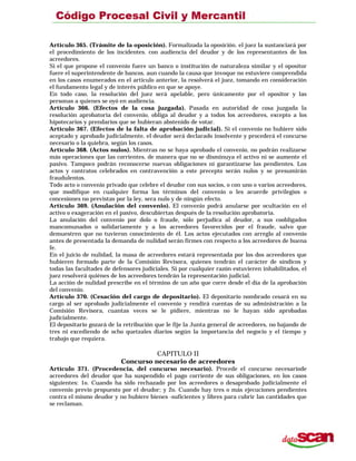 Artículo 365. (Trámite de la oposición). Formalizada la oposición. el juez la sustanciará por
el procedimiento de los incidentes. con audiencia del deudor y de los representantes de los
acreedores.
Si el que propone el convenio fuere un banco o institución de naturaleza similar y el opositor
fuere el superintendente de bancos, aun cuando la causa que invoque no estuviere comprendida
en los casos enumerados en el artículo anterior, la resolverá el juez, tomando en consideración
el fundamento legal y de interés público en que se apoye.
En todo caso, la resolución del juez será apelable, pero únicamente por el opositor y las
personas a quienes se oyó en audiencia.
Artículo 366. (Efectos de la cosa juzgada). Pasada en autoridad de cosa juzgada la
resolución aprobatoria del convenio, obliga al deudor y a todos los acreedores, excepto a los
hipotecarios y prendarios que se hubieran abstenido de votar.
Artículo 367. (Efectos de la falta de aprobación judicial). Si el convenio no hubiere sido
aceptado y aprobado judicialmente, el deudor será declarado insolvente y procederá el concurso
necesario o la quiebra, según los casos.
Artículo 368. (Actos nulos). Mientras no se haya aprobado el convenio, no podrán realizarse
más operaciones que las corrientes, de manera que no se disminuya el activo ni se aumente el
pasivo. Tampoco podrán reconocerse nuevas obligaciones ni garantizarse las pendientes. Los
actos y contratos celebrados en contravención a este precepto serán nulos y se presumirán
fraudulentos.
Todo acto o convenio privado que celebre el deudor con sus socios, o con uno o varios acreedores,
que modifique en cualquier forma los términos del convenio o les acuerde privilegios o
concesiones no previstas por la ley, sera nulo y de ningún efecto.
Artículo 369. (Anulación del convenio). El convenio podrá anularse por ocultación en el
activo o exageración en el pasivo, descubiertas después de la resolución aprobatoria.
La anulación del convenio por dolo o fraude, sólo perjudica al deudor, a sus coobligados
mancomunados o solidariamente y a los acreedores favorecidos por el fraude, salvo que
demuestren que no tuvieron conocimiento de él. Los actos ejecutados con arreglo al convenio
antes de presentada la demanda de nulidad serán firmes con respecto a los acreedores de buena
fe.
En el juicio de nulidad, la masa de acreedores estará representada por los dos acreedores que
hubieren formado parte de la Comisión Revisora, quienes tendrán el carácter de síndicos y
todas las facultades de defensores judiciales. Si por cualquier razón estuvieren inhabilitados, el
juez resolverá quiénes de los acreedores tendrán la representación judicial.
La acción de nulidad prescribe en el término de un año que corre desde el día de la aprobación
del convenio.
Artículo 370. (Cesación del cargo de depositario). El depositario nombrado cesará en su
cargo al ser aprobado judicialmente el convenio y rendirá cuentas de su administración a la
Comisión Revisora, cuantas veces se le pidiere, mientras no le hayan sido aprobadas
judicialmente.
El depositario gozará de la retribución que le fije la Junta general de acreedores, no bajando de
tres ni excediendo de ocho quetzales diarios según la importancia del negocio y el tiempo y
trabajo que requiera.
CAPITULO II
Concurso necesario de acreedores
Artículo 371. (Procedencia, del concurso necesario). Procede el concurso necesariode
acreedores del deudor que ha suspendido el pago corriente de sus obligaciones, en los casos
siguientes: 1o. Cuando ha sido rechazado por los acreedores o desaprobado judicialmente el
convenio previo propuesto por el deudor; y 2o. Cuando hay tres o más ejecuciones pendientes
contra el mismo deudor y no hubiere bienes -suficientes y libres para cubrir las cantidades que
se reclaman.
 