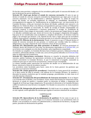 En los dos casos previstos, cualquiera de los acreedores podrá pedir el concurso del deudor y el
juez lo declarará sin previa notificación.
Artículo 372. (Auto que declare el estado de concurso necesario). El auto en que se
declare el estado de concurso necesario contendrá las disposiciones que rigen para el caso de
concurso voluntario, con las modificaciones y adiciones siguientes: 1o. orden de ocupar los
bienes del deudor, no excluidos legalmente de embargo, su contabilidad, documentos y
correspondencia de negocios; 2o. Nombramiento de un depositario que, con intervención de la
Comisión Revisora, reciba por inventario los bienes del deudor, pudiendo este concurrir a la
diligencia; 3o. Orden de oficiar a las oficinas correspondientes para que remitan al Tribunal las
comunicaciones dirigidas al concursado; 4o. Orden de arraigo al deudor conminándolo con
detención corporal, si quebrantare o intentare quebrantar el arraigo; 5o. Prohibición de
entregar bienes y hacer pagos al concursado y orden a las personas que tengan bienes de aquél
o le adeuden cantidades para que, dentro de tercero día, los pongan a disposición del juzgado,
bajo pena de ser considerados como ocultadores y cómplices del deudor y de declarar nulos los
pagos y las entregas que hicieren; y 6o. Fijación de día, hora y lugar para que los acreedores
celebren Junta general, citándolos en la forma prevista en el concurso voluntario de acreedores.
Artículo 373. (Efectos de la declaratoria). Desde el momento en que el Tribunal declare el
estado de concurso necesario de una persona, se tendrán por vencidos todos los créditos y
obligaciones a su cargo y dejarán de correr intereses a favor de los acreedores.
Artículo 374. (Documentos que debe presentar el deudor). El concurso presentará al
Tribunal, dentro del término de cinco días, los documentos expresados en el Artículo 350, y si
no lo hiciere será castigado con ocho días de prisión, salvo impedimento comprobado.
Si el deudor no cumpliere, la Comisión Revisora hará el balance general y elaborará la lista de
acreedores, informando además, en todo caso, acerca de los puntos indicados en el Artículo 352y
sobre la calificación de la insolvencia.
Artículo 375. (Operaciones corrientes). Mientras se resuelve la situación definitiva del
concurso, podrán continuar las operaciones corrientes en los negocios del concursado, si lo
creyere conveniente la Comisión Revisora, la que lo comunicará al juzgado, razonando su
resolución para que en vista de las circunstancias, autorice lo que corresponda.
La misma comisión podrá aprovechar los servicios del deudor en la administración de sus
bienes, mientras la Junta de acreedores resuelve.
Los acreedores están facultados para hacer, antes de la Junta general, las gestiones que
proceden en el concurso voluntario.
Artículo 376. (Junta general de acreedores). Constituida la Junta general de acreedores,
se le dará cuenta de todo lo actuado y del informe de la Comisión Revisora. Se pondrán a
discusión los puntos resolutivos que la comisión proponga, procediéndose en todo como en el
caso del concurso voluntario.
Artículo 377. (Terminación del procedimiento de Concurso necesario). Si no se llegare
a un acuerdo entre el deudor y sus acreedores, el juez, dentro del término de veinticuatro horas,
declarará el estado de quiebra y mandará poner en detención al fallido, a disposición del
Juzgado de lo Penal que tenga competencia. No procederá la detención si la Comisión Revisora
calificó la insolvencia como fortuita o inculpable. Si el deudor no concurriere, la Junta resolverá
sin oírlo.
Artículo 378. (Integración del procedimiento). En todo lo que no se oponga a lo dispuesto
en este capítulo, serán aplicables las normas que regulan el concurso voluntario de acreedores.
CAPITULO III
Quiebra
Artículo 379. (Iprocedencia de la declaratoria de quiebra). En los casos en que no se
apruebe el convenio previo, ni se llegue en el concurso necesario a un avenimiento entre el
deudor y sus acreedores en cuanto a la administración y realización de los bienes y al pago del
pasivo, procederá la declaratoria de quiebra.
 