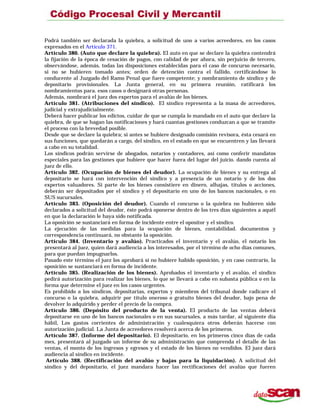 Podrá también ser declarada la quiebra, a solicitud de uno a varios acreedores, en los casos
expresados en el Artículo 371.
Artículo 380. (Auto que declare la quiebra). El auto en que se declare la quiebra contendrá
la fijación de la época de cesación de pagos, con calidad de por ahora, sin perjuicio de tercero,
observándose, además, todas las disposiciones establecidas para el caso de concurso necesario,
si no se hubieren tomado antes; orden de detención contra el fallido, certificándose lo
conducente al Juzgado del Ramo Penal que fuere competente; y nombramiento de síndico y de
depositario provisionales. La Junta general, en su primera reunión, ratificará los
nombramientos para. esos casos o designará otras personas.
Además, nombrará el juez dos expertos para el avalúo de los bienes.
Artículo 381. (Atribuciones del síndico). El síndico representa a la masa de acreedores,
judicial y extrajudicialmente.
Deberá hacer publicar los edictos, cuidar de que se cumpla lo mandado en el auto que declare la
quiebra, de que se hagan las notificaciones y hará cuantas gestiones conduzcan a que se tramite
el proceso con la brevedad posible.
Desde que se declare la quiebra; si antes se hubiere designado comisión revisora, ésta cesará en
sus funciones, que quedarán a cargo, del síndico, en el estado en que se encuentren y las llevará
a cabo en su totalidad.
Los síndicos podrán servirse de abogados, notarios y contadores, así como conferir mandatos
especiales para las gestiones que hubiere que hacer fuera del lugar del juicio. dando cuenta al
juez de ello.
Artículo 382. (Ocupación de bienes del deudor). La ocupación de bienes y su entrega al
depositario se hará con intervención del síndico y a presencia de un notario y de los dos
expertos valuadores. Si parte de los bienes consistiere en dinero, alhajas, títulos o acciones,
deberán ser depositados por el síndico y el depositario en uno de los bancos nacionales, o en
SUS sucursales.
Artículo 383. (Oposición del deudor). Cuando el concurso o la quiebra no hubieren sido
declarados a solicitud del deudor, éste podrá oponerse dentro de los tres días siguientes a aquél
en que la declaración le haya sido notificada.
La oposición se sustanciará en forma de incidente entre el opositor y el síndico.
La ejecución de las medidas para la ocupación de bienes, contabilidad. documentos y
correspondencia continuará, no obstante la oposición.
Artículo 384. (Inventario y avalúo). Practicados el inventario y el avalúo, el notario los
presentará al juez, quien dará audiencia a los interesados, por el término de ocho días comunes,
para que puedan impugnarlos.
Pasado este término el juez los aprobará si no hubiere habido oposición, y en caso contrario, la
oposición se sustanciará en forma de incidente.
Artículo 385. (Realización de los bienes). Aprobados el inventario y el avalúo, el síndico
pedirá autorización para realizar los bienes, lo que se llevará a cabo en subasta pública o en la
forma que determine el juez en los casos urgentes.
Es prohibido a los síndicos, depositarias, expertos y miembros del tribunal donde radicare el
concurso o la quiebra, adquirir por título oneroso o gratuito bienes del deudor, bajo pena de
devolver lo adquirido y perder el precio de la compra.
Artículo 386. (Depósito del producto de la venta). El producto de las ventas deberá
depositarse en uno de los bancos nacionales o en sus sucursales, a más tardar, al siguiente día
hábil, Los gastos corrientes de administración y cualesquiera otros deberán hacerse con
autorización judicial. La Junta de acreedores resolverá acerca de los primeros.
Artículo 387. (Informe del depositario). El depositario, en los primeros cinco días de cada
mes, presentará al juzgado un informe de su administración que comprenda el detalle de las
ventas, el monto de los ingresos y egresos y el estado de los bienes no vendidos. El juez dará
audiencia al síndico en incidente.
Artículo 388. (Rectificación del avalúo y bajas para la liquidación). A solicitud del
síndico y del depositario, el juez mandara hacer las rectificaciones del avalúo que fueren
 