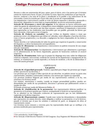 llevarse a cabo con autorización del juez, quien, para el efecto, oirá a las partes por el término
común de veinticuatro horas. El juez, al acordar la venta, fijará las condiciones en que haya de,
hacerse, conforme a los usos de la plaza y atendiendo en lo posible a las indicaciones de los
interesados. Contra lo resuelto por el juez sólo cabe la acción de responsabilidad.
Los depositarios e interventores cuando se trate de bienes expuestos a deterioro, menoscabo o
destrucción, dispondrán la venta bajo su responsabilidad, sin previa autorización judicial.
Artículo 39. (Gravamen y cierre del negocio). Si los ingresos no fueren suficientes para
cubrir los gastos de administración, el depositario estará obligado a ponerlo en conocimiento del
juez y éste, oyendo a las partes por dos días comunes, autorizará al depositario o interventor
para agenciarlos en las condiciones más favorables que sea posible, gravando los bienes que
fuere necesario, o bien para cerrar el negocio.
Artículo 40. (Valores en custodia). Los que reciban en depósito valores o cosas que
produzcan renta o de obligaciones que deban ser cobradas. están obligados a hacerlas efectivas,
como si fueren propietarios y su descuido o negligencia los hará responsables de los daños y
perjuicios.
Tienen derecho a ser indemnizados de todos los gastos que requieran la guarda y conservación
del deposito y a cobrar los honorarios correspondientes.
Artículo 41. (Renuncia). Los depositarios o interventores no podrán renunciar de sus cargos
sino por causa justa.
Artículo 42. (Remuneración). Los depositarios e interventores que administren o participen
en la administración de los bienes depositados, gozarán de honorarios conforme al arancel
respectivo.
Artículo 43. (Tramitación). Salvo que la propia ley disponga otra cosa, todas las diligencias
relativas a deposito, intervención, rendición de cuentas de los depositarios e impugnación de las
mismas, se tramitarán en cuerda separada y en forma de incidente, a fin de no obstaculizar e!
curso del asunto principal.
CAPITULO IV
Las partes
Artículo 44. (Capacidad procesal). Tendrán capacidad para litigar las personas que tengan
el libre ejercicio de sus derechos. 7
Las personas que no tengan el libre ejercicio de sus derechos, no podrán actuar en juicio sino
representadas, asistidas o autorizadas conforme a las normas que regulen su capacidad.
Las personas jurídicas litigarán por medio de sus representantes conforme a la ley, sus
estatutos o la escritura social.
Las uniones, asociaciones o comités, cuando no tengan personalidad jurídica, pueden ser
demandadas por medio de sus presidentes, directores o personas que públicamente actúen a
nombre de ellos.
El Estado actuará por medio del Ministerio Público. 8
Artículo 45. (Justificación de la personería). Los representantes deberán justificar su
personería en la primera gestión que realicen, acompañando el título de su representación.
No se admitirá en los tribunales credenciai de representación que no esté debidamente
registrada en la oficina respectiva.
Artículo 46. (Representante común). Cuando sean varios los demandantes o demandados
que representen un mismo derecho, están obligados a unificar su personería; si no lo hicieren,
pasado el término que el juez les señalare a solicitud de parte, se designará de oficio al
representante común.
Los términos serán comunes y correrán para los representados desde que se notifique a la
persona nombrada para representarlos.
7 Ver artículos 8 y 14 del Código Civil.
8 Ver Artículo 13 del Decreto Número 512 del Congreso. (Ley Orgánica del Ministerio Público).
 