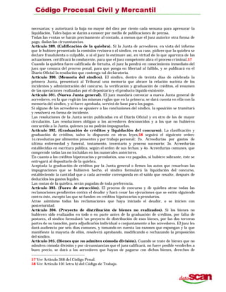 necesarias; y autorizará la baja no mayor del diez por ciento cada semana para apresurar la
liquidación. Tales bajas se darán a conocer por medio de publicaciones de prensa.
Todas las ventas se harán precisamente al contado, a menos que el juez autorice otra forma de
pago, dadas las circunstancias.
Artículo 389. (Calificación de la quiebra). Si la Junta de acreedores. en vista del informe
que le hubiere presentado la comisión revisora o el síndico, en su caso, pidiere que la quiebra se
declare fraudulenta o culpable, o si el juez lo estimare así, en virtud de lo que aparezca de las
actuaciones. certificará lo conducente, para que el juez competente abra el proceso criminal.57
Cuando la quiebra fuere calificada de fortuita, el juez lo pondrá en conocimiento inmediato del
juez que conozca del proceso penal, para que ponga en libertad al fallido, y se publicará en el
Diario Oficial la resolución que contenga tal declaratoria.
Artículo 390. (Memoria del síndico). El síndico, dentro de treinta días de celebrada la
primera Junta, presentará al Tribunal una memoria que abrace la relación sucinta de los
incidentes y administración del concurso, la verificación y graduación de créditos, el resumen
de las operaciones realizadas por el depositario y el producto líquido existente.
Artículo 391. (Nueva Junta general). El juez mandará convocar a nueva Junta general de
acreedores. en la que regirán las mismas reglas que en la primera; se dará cuenta en ella con la
memoria del síndico, y si fuere aprobada, servirá de base para los pagos.
Si alguno de los acreedores se opusiere a las conclusiones del síndico, la oposición se tramitará
y resolverá en forma de incidente.
Las resoluciones de la Junta serán publicadas en el Diario Oficial y en otro de los de mayor
circulación. Las resoluciones obligan a los acreedores desconocidos y a los que no hubieren
concurrido a la Junta, quienes ya no podrán impugnarlas.
Artículo 392. (Graduación de créditos y liquidación del concurso). La clasificación y
graduación de créditos, salvo lo dispuesto en otras leyes,58 seguirá el siguiente orden:
1o.creedurías por alimentos presentes y por trabajo personal; 2o. Acreedurías por gastos de
última enfermedad y funeral, testamento, inventario y proceso sucesorio; 3o. Acreedurías
establecidas en escritura pública, según el orden de sus fechas; y 4o. Acreedurías comunes, que
comprende todas las no incluidas en los numerales anteriores.
En cuanto a los créditos hipotecarios y prendarios, una vez pagados, si hubiere sobrante, éste se
entregará al depositario de la quiebra.
Aceptada la graduación de créditos por la Junta general o firmes los autos que resuelvan las
impugnaciones que se hubieren hecho, el síndico formulará la liquidación del concurso,
estableciendo la cantidad que a cada acreedor corresponda en el saldo que resulte, después de
deducidos los gastos legales.
Las costas de la quiebra, serán pagadas de toda preferencia.
Artículo 393. (Fuero de atracción). El proceso de concurso y de quiebra atrae todas las
reclamaciones pendientes contra el deudor y hará cesar las ejecuciones que se estén siguiendo
contra éste, excepto las que se funden en créditos hipotecarios o prendarios.
Atrae asimismo todas las reclamaciones que haya iniciado el deudor, o se inicien con
posterioridad.
Artículo 394. (Proyecto de distribución de bienes no realizados). Si los bienes no
hubieren sido realizados en todo o en parte antes de la graduación de créditos, por falta de
postores, el síndico formulará ‘un proyecto de distribución de esos bienes, por las dos terceras
partes de su tasación, para adjudicarlos individual o conjuntamente a los acreedores. El juez les
dará audiencia por seis días comunes, y tomando en cuenta las razones que expongan y lo que
manifieste la mayoría de ellos, resolverá aprobando, modificando o rechazando la proposición
del síndico.
Artículo 395. (Bienes que no admiten cómoda división). Cuando se trate de bienes que no
admiten cómoda división y por circunstancias que el juez calificará, no fuere posible venderlos a
buen precio, se dará a los acreedores que hayan de pagarse con dichos bienes, derechos de
57 Ver Artículo 348 del Código Penal.
58 Ver Artículo 101 letra b) del Código de Trabajo.
 