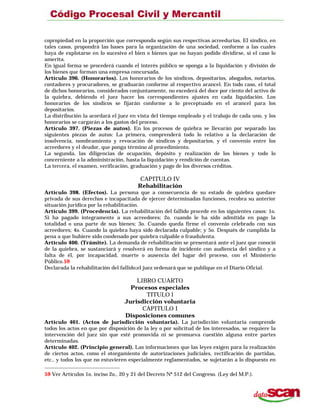 copropiedad en la proporción que corresponda según sus respectivas acreedurías. El síndico, en
tales casos, propondrá las bases para la organización de una sociedad, conforme a las cuales
haya de explotarse en lo sucesivo el bien o bienes que no hayan podido dividirse, si el caso lo
amerita.
En igual forma se procederá cuando el interés público se oponga a la liquidación y división de
los bienes que forman una empresa concursada.
Artículo 396. (Honorarios). Los honorarios de los síndicos, depositarios, abogados, notarios,
contadores y procuradores, se graduarán conforme al respectivo arancel. En todo caso, el total
de dichos honorarios, considerados conjuntamente, no excederá del doce por ciento del activo de
la quiebra, debiendo el juez hacer los correspondientes ajustes en cada liquidación. Los
honorarios de los síndicos se fijarán conforme a lo preceptuado en el arancel para los
depositarios.
La distribución la acordará el juez en vista del tiempo empleado y el trabajo de cada uno, y los
honorarios se cargarán a los gastos del proceso.
Artículo 397. (Piezas de autos). En los procesos de quiebra se llevarán por separado las
siguientes piezas de autos: La primera, comprenderá todo lo relativo a la declaración de
insolvencia, nombramiento y revocación de síndicos y depositarios, y el convenio entre los
acreedores y el deudor, que ponga término al procedimiento.
La segunda, las diligencias de ocupación, depósito y realización de los bienes y todo lo
concerniente a la administración, hasta la liquidación y rendición de cuentas.
La tercera, el examen, verificación, graduación y pago de los diversos créditos.
CAPITULO IV
Rehabilitación
Artículo 398. (Efectos). La persona que a consecuencia de su estado de quiebra quedare
privada de sus derechos e incapacitada de ejercer determinadas funciones, recobra su anterior
situación jurídica por la rehabilitación.
Artículo 399. (Procedencia). La rehabilitación del fallido procede en los siguientes casos: 1o.
Si ha pagado íntegramente a sus acreedores; 2o. cuando le ha sido admitida en pago la
totalidad o una parte de sus bienes; 3o. Cuando queda firme el convenio celebrado con sus
acreedores; 4o. Cuando la quiebra haya sido declarada culpable; y 5o. Después de cumplida la
pena a que hubiere sido condenado por quiebra culpable o fraudulenta.
Artículo 400. (Trámite). La demanda de rehabilitación se presentará ante el juez que conoció
de la quiebra, se sustanciará y resolverá en forma de incidente con audiencia del síndico y a
falta de él, por incapacidad, muerte o ausencia del lugar del proceso, con el Ministerio
Público.59
Declarada la rehabilitación del fallido;el juez ordenará que se publique en el Diario Oficial.
LIBRO CUARTO
Procesos especiales
TITULO l
Jurisdicción voluntaria
CAPITULO I
Disposiciones comunes
Artículo 401. (Actos de jurisdicción voluntaria). La jurisdicción voluntaria comprende
todos los actos en que por disposición de la ley o por solicitud de los interesados, se requiere la
intervención del juez sin que esté promovida ni se promueva cuestión alguna entre partes
determinadas.
Artículo 402. (Principio general). Las informaciones que las leyes exigen para la realización
de ciertos actos, como el otorgamiento de autorizaciones judiciales, rectificación de partidas,
etc., y todos los que no estuvieren especialmente reglamentados, se sujetarán a lo dispuesto en
59 Ver Artículos 1o. inciso 2o., 20 y 21 del Decreto Nº 512 del Congreso. (Ley del M.P.).
 