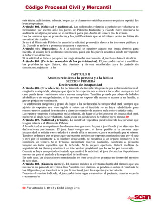 este título, aplicándose, además, lo que particularmente establezcan como requisito especial las
leyes respectivas.
Artículo 403. (Solicitud y audiencia). Las solicitudes relativas a jurisdicción voluntaria se
formularán por escrito ante los jueces de Primera Instancia; y cuando fuere necesaria la
audiencia de alguna persona, se le notificará para que, dentro de tercero día, la evacúe.
Los documentos que se presentaren y las justificaciones que se ofrecieren serán recibidos sin
necesidad de citación.
Se oirá al Ministerio Público: lo. cuando la solicitud promovida afecte a los intereses públicos; y
2o. Cuando se refiera a personas incapaces o ausentes.
Artículo 404. (Oposición). Si a la solicitud se opusiere alguno que tenga derecho para
hacerlo, el asunto será declarado contencioso, para que las partes acudan a donde corresponde
a deducir sus derechos.
Si la solicitud se hiciere por quien no tenga derecho en el asunto, el juez la rechazará de oficio.
Artículo 405. (Carácter revocable de las providencias). El juez podrá variar o modificar
las providencias que dictare, sin términos y formas establecidas para la jurisdicción
contenciosa.sujetarse a los
CAPITULO II
Asuntos relativos a la persona y a la familia
SECCION PRIMERA
Declaratoria de incapacidad
Artículo 406. (Procedencia). La declaratoria de interdicción procede por enfermedad mental,
congénita o adquirida, siempre que ajuicio de expertos sea crónica e incurable, aunque en tal
caso pueda tener remisiones más o menos completas. También procede por abuso de bebidas
alcohólicas o de estupefacientes, si la persona se expone ella misma o expone a su familia, a
graves perjuicios económicos.
La sordomudez congénita y grave, da lugar a la declaración de incapacidad civil, siempre que
ajuicio de expertos sea incorregible o mientras el inválido no se haya rehabilitado para
encontrarse en aptitud de entender y darse a entender de manera suficiente y satisfactoria.
La ceguera congénita o adquirida en la infancia, da lugar a la declaratoria de incapacidad civil,
mientras el ciego no se rehabilite, hasta estar en condiciones de valerse por sí mismo.60
Artículo 407. (Solicitud y trámite). La solicitud respectiva pueden hacerla las personas que
tengan interés o el Ministerio Público.
A la solicitud se acompañarán los documentos que contribuyan a justificarla y se ofrecerán las
declaraciones pertinentes. El juez hará comparecer, si fuere posible a la persona cuya
incapacidad se solicite o se trasladará a donde ella se encuentre, para examinarla por sí mismo.
También ordenara que se practique un examen médico por expertos nombrados uno por el juez
y otro por el solicitante y, si hubiere desacuerdo, se recurrirá a un órgano consultivo o se
nombrará un tercero. Si el Tribunal encontrare motivos bastantes, nombrará al presunto
incapaz un tutor específico que le defienda. Si lo creyere oportuno, dictará medidas de
seguridad de los bienes y nombrará un interventor provisional que los reciba por inventario.
Cuando se haya comprobado el estado que motivó la solicitud, el juez dictará las disposiciones
necesarias para el cuidado y la seguridad del enfermo.
En todo caso, las disposiciones mencionadas en este artículo se practicarán dentro del término
de ocho días.
Artículo 408. (Examen médico). El examen médico se efectuará dentro del término que sea
necesario, no pasando de treinta días. Vencido este término, se pondrá en autos el resultado de
las diligencias y se levantará acta que firmarán el juez, los expertos y el secretario.
Durante el termino indicado, el juez podrá interrogar o examinar al paciente, cuantas veces lo
crea necesario.
60 Ver Artículos 9, 10, 12 y 13 del Código Civil.
 