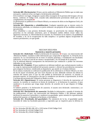 Artículo 409. (Declaratoria). El juez, previa audiencia al Ministerio Público que en todo caso
será parte, resolverá si ha o no lugar a la declaración solicitada.
Si la resolviere con lugar, designará a quien deba encargarse de la persona del incapaz y de sus
bienes, conforme al Código Civil, cesando toda administración provisional, desde que se dé
cumplimiento a lo resuelto.61
La declaratoria se publicará en el Diario Oficial y se anotará de oficio en los Registros Civil y de
la Propiedad.
Artículo 410. (Oposición y rehabilitación). Cualquier oposición que se intente contra la
declaratoria solicitada, se tramitara en juicio ordinario, sin perjuicio de las medidas cautelares
que procedan.
Para rehabilitar a una persona declarada incapaz, se practicarán las mismas diligencias
prescritas en los artículos anteriores, pero el dictamen médico deberá recaer sobre los
siguientes extremos: 1o. Efectividad de la curación, 2o. Pronóstico en lo relativo a la posibilidad
de recaídas; y 3o. Si la recuperación ha sido completa o si quedará alguna incapacidad de
manera permanente y en qué grado.
SECCION SEGUNDA
Ausencia y muerte presunta
Artículo 411. (Solicitud). Pedida la declaración de ausencia, 62 el juez, con intervención del
,Ministerio Público. mandará recibir información que compruebe lo siguiente: lo. El hecho de la
ausencia; 2o. La circunstancia de no tener el ausente parientes, o mandatario con facultades
suficientes, ni tutor en caso de ser menor o incapacitado; y 3o. El tiempo de la ausencia.
Con la solicitud deberán acompasarse los documentos que conduzcan a probar los extremos
indicados en este artículo.
Artículo 412. (Trámite). El juez nombrará un defensor judicial, que exclusivamente tendrá a
su cargo la representación judicial del presunto ausente; y dictará las providencias necesarias
para asegurar los bienes, nombrando un depositario, que puede ser el mismo defensor.
En la misma resolución se ordenará la publicación de la solicitud en el Diario Ofícial y en otro
de los de mayor circulación, por tres veces durante un mes, debiendo contener los edictos la
relación del asunto para el que ha sido pedida la declaración de ausencia, la citación al
presunto ausente, la convocatoria a los que se consideren con derecho a representarlo, la fecha
y la firma del secretario del Tribunal en donde se actúe.
Artículo 413. (Oposiciones). Si varias personas se disputaren e! derecho de representar al
ausente, la cuestión se resolverá en forma de incidente; y, al declararse la ausencia, el juez
nombrará a la persona que tenga mejor derecho. de acuerdo con lo que dispone el Código
Civil.63
Si hubiere posición a la declaración de ausencia. el asunto será declarado. contencioso y se
sustanciará en la vía sumaria.
Artículo 414. (Declaratoria de ausencia). Recibida la información y pasado el término de
las publicaciones, el juez, con intervención del Ministerio Público y del defensor judicial,
declarará la ausencia si procediere y nombrará un guardador, quien asumirá la representación
judicial del ausente y el depósito de los bienes, si los hubiere.
Artículo 415. (Facultades del guardador). Por ministerio de la ley, el guardador queda
investido de todas las facultades generales y especiales que se requieren para la defensa en
61 Ver Artículos 293,301,430, 431 y 1125 inciso 12 del Código Civil.
62 Ver Artículos 42 a 45 del Código Civil.
63 Ver Artículos 49 y 50 del Código Civil.
 