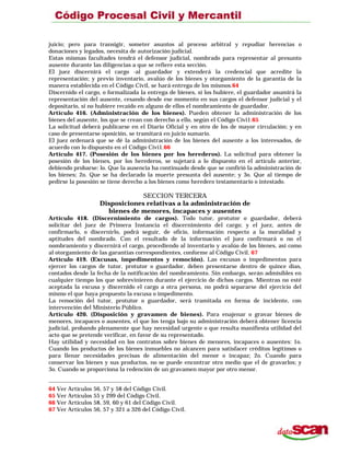 juicio; pero para transigir, someter asuntos al proceso arbitral y repudiar herencias o
donaciones y legados, necesita de autorización judicial.
Estas mismas facultades tendrá el defensor judicial, nombrado para representar al presunto
ausente durante las diligencias a que se refiere esta sección.
El juez discernirá el cargo -al guardador y extenderá la credencial que acredite la
representación; y previo inventario, avalúo de los bienes y otorgamiento de la garantía de la
manera establecida en el Código Civil, se hará entrega de los mismos.64
Discernido el cargo, o formalizada la entrega de bienes, si los hubiere, el guardador asumirá la
representación del ausente, cesando desde ese momento en sus cargos el defensor judicial y el
depositario, si no hubiere recaído en alguno de ellos el nombramiento de guardador.
Artículo 416. (Administración de los bienes). Pueden obtener la administración de los
bienes del ausente, los que se crean con derecho a ello, según el Código Civi1.65
La solicitud deberá publicarse en el Diario Oficial y en otro de los de mayor circulación; y en
caso de presentarse oposición, se tramitará en juicio sumario.
El juez ordenará que se dé la administración de los bienes del ausente a los interesados, de
acuerdo con lo dispuesto en el Código Civi1.66
Artículo 417. (Posesión de los bienes por los herederos). La solicitud para obtener la
posesión de los bienes, por los herederos, se sujetará a lo dispuesto en el artículo anterior,
debiendo probarse: lo. Que la ausencia ha continuado desde que se confirió la administración de
los bienes; 2o. Que se ha declarado la muerte presunta del ausente; y 3o. Que al tiempo de
pedirse la posesión se tiene derecho a los bienes como heredero testamentario o intestado.
SECCION TERCERA
Disposiciones relativas a la administración de
bienes de menores, incapaces y ausentes
Artículo 418. (Discernimiento de cargos). Todo tutor, protutor o guardador, deberá
solicitar del juez de Primera Instancia el discernimiento del cargo; y el juez, antes de
confirmarlo, o discernirlo, podrá seguir, de oficio, información respecto a la moralidad y
aptitudes del nombrado. Con el resultado de la información el juez confirmará o no el
nombramiento y discernirá el cargo, procediendo al inventario y avalúo de los bienes, así como
al otorgamiento de las garantías correspondientes, conforme al Código Civil. 67
Artículo 419. (Excusas, impedimentos y remoción). Las excusas o impedimentos para
ejercer los cargos de tutor, protutor o guardador, deben presentarse dentro de quince días,
contados desde la fecha de la notificación del nombramiento. Sin embargo, serán admisibles en
cualquier tiempo los que sobrevinieren durante el ejercicio de dichos cargos. Mientras no esté
aceptada la excusa y discernido el cargo a otra persona, no podrá separarse del ejercicio del
mismo el que haya propuesto la excusa o impedimento.
La remoción del tutor, protutor o guardador, será tramitada en forma de incidente, con
intervención del Ministerio Público.
Artículo 420. (Disposición y gravamen de bienes). Para enajenar o gravar bienes de
menores, incapaces o ausentes, el que los tenga bajo su administración deberá obtener licencia
judicial, probando plenamente que hay necesidad urgente o que resulta manifiesta utilidad del
acto que se pretende verificar, en favor de su representado.
Hay utilidad y necesidad en los contratos sobre bienes de menores, incapaces o ausentes: 1o.
Cuando los productos de los bienes inmuebles no alcancen para satisfacer créditos legítimos o
para llenar necesidades precisas de alimentación del menor o incapaz; 2o. Cuando para
conservar los bienes y sus productos, no se puede encontrar otro medio que el de gravarlos; y
3o. Cuando se proporciona la redención de un gravamen mayor por otro menor.
64 Ver Artículos 56, 57 y 58 del Código Civil.
65 Ver Artículos 55 y 299 del Código Civil.
66 Ver Artículos 58, 59, 60 y 61 del Código Civil.
67 Ver Artículos 56, 57 y 321 a 326 del Código Civil.
 