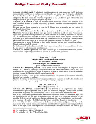 Artículo 421. (Solicitud). El solicitante manifestará ante el juez respectivo: 1o. El título con
que administra los bienes, el cual deberá acreditar; 2o. Los motivos que le obligan a solicitar la
licencia; 3o. Los medios de prueba para acreditar la utilidad y necesidad del contrato u
obligación; 4o. Las bases del contrato respectivo; y 5o. Los bienes que administra, con
designación de los que se propone enajenar o gravar.
Artículo 422. (Trámite). El juez, con intervención del Ministerio Público y del protutor, en su
caso, mandará recabar la prueba propuesta y practicará de oficio cuantas diligencias estime
convenientes.
En caso de que fuere necesaria la tasación de bienes, será practicada por un experto de
nombramiento del juez.
Artículo 423. (Declaratoria de utilidad y necesidad). Recabada la prueba y oído el
Ministerio Público, el juez dictará auto que deberá contener: 1o. Si son o no fundadas las
oposiciones que se hubieren planteado: 2o. La declaratoria de utilidad y necesidad, en su caso;
3o. La autorización para proceder a la venta o gravamen de los bienes, fijando las bases de la
operación; y 4o. El nombramiento de notario y la determinación de los pasajes conducentes del
expediente, que deban incluirse en la escritura, en la que comparecerá también el juez.
Tratándose de la venta de bienes, el juez podrá disponer que se haga en pública subasta,
fijando los términos de la misma.
La declaratoria de utilidad y necesidad la hará el juez siempre bajo la responsabilidad de todos
los que hubieren intervenido en las diligencias.
Artículo 424. (Norma general). Para otros casos en que se necesite la autorización judicial,
se observarán las prescripciones de esta sección, en lo que fueren aplicables.
SECCION CUARTA
Disposiciones relativas al matrimonio
PARRAFO PRIMERO
Modo de suplir el consentimiento
para contraer matrimonio
Artículo 425. (Dispensa judicial). En los casos en que, con arreglo a lo dispuesto en el
Código Civil, puede el juez suplir el consentimiento de los ascendientes o tutores para que
pueda contraer matrimonio un menor, la solicitud de éste se tramitará en forma de incidente
con intervención del Ministerio Público y del opositor.68
Rendida la prueba, el juez, previos los informes que crea convenientes, concederá o negará la
licencia. La resolución es apelable.
Si antes de otorgar la licencia prestaren su consentimiento el padre, la madre, los abuelos, o el
tutor, en su caso, del que la haya pedido, se sobreseerá el expediente.
PARRAFO SEGUNDO
Divorcio y separación
Artículo 426. (Mutuo consentimiento). El divorcio o la separación por mutuo
consentimiento podrán pedirse ante el juez del domicilio conyugal, siempre que hubiere
transcurrido más de un año, contado desde la fecha en que se celebró el matrimonio.69
Con la solicitud deberán presentarse los documentos siguientes: 1o.Certificaciones de la partida
de matrimonio, de las partidas de nacimiento de los hijos procreados por ambos y de las
partidas de defunción de los hijos que hubieren fallecido; 2o. Las capitulaciones matrimoniales,
si se hubiesen celebrado; y 3o. Relación de los bienes adquiridos durante el matrimonio.
Artículo 427. (Medidas cautelares). Al darle curso a la solicitud, el juez podrá decretar la
suspensión de la vida en común y determinará provisionalmente quién de los cónyuges se hará
cargo de los hijos y cuál será la pensión alimenticia que a éstos corresponda, así como la que
68 Ver Artículos 83 y 94 del Código Civil.
69 Ver Artículos 153 y 154 Nº 1 delCódigo Civil.
 