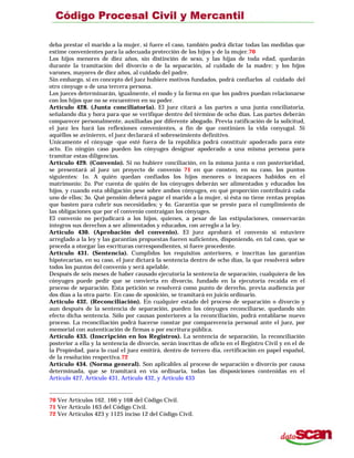 deba prestar el marido a la mujer, si fuere el caso, también podrá dictar todas las medidas que
estime convenientes para la adecuada protección de los hijos y de la mujer.70
Los hijos menores de diez años, sin distinción de sexo, y las hijas de toda edad, quedarán
durante la tramitación del divorcio o de la separación, al cuidado de la madre; y los hijos
varones, mayores de diez años, al cuidado del padre.
Sin embargo, si en concepto del juez hubiere motivos fundados, podrá confiarlos al cuidado del
otro cónyuge o de una tercera persona.
Los jueces determinarán, igualmente, el modo y la forma en que los padres puedan relacionarse
con los hijos que no se encuentren en su poder.
Artículo 428. (Junta conciliatoria). El juez citará a las partes a una junta conciliatoria,
señalando día y hora para que se verifique dentro del término de ocho días. Las partes deberán
comparecer personalmente, auxiliadas por diferente abogado. Previa ratificación de la solicitud,
el juez les hará las reflexiones convenientes, a fin de que continúen la vida conyugal. Si
aquéllos se avinieren, el juez declarará el sobreseimiento definitivo.
Unicamente el cónyuge -que esté fuera de la república podrá constituir apoderado para este
acto. En ningún caso pueden los cónyuges designar apoderado a una misma persona para
tramitar estas diligencias.
Artículo 429. (Convenio). Si no hubiere conciliación, en la misma junta o con posterioridad,
se presentará al juez un proyecto de convenio 71 en que consten, en su caso, los puntos
siguientes: 1o. A quién quedan confiados los hijos menores o incapaces habidos en el
matrimonio; 2o. Por cuenta de quién de los cónyuges deberán ser alimentados y educados los
hijos, y cuando esta obligación pese sobre ambos cónyuges, en qué proporción contribuirá cada
uno de ellos; 3o. Qué pensión deberá pagar el marido a la mujer, si ésta no tiene rentas propias
que basten para cubrir sus necesidades; y 4o. Garantía que se preste para el cumplimiento de
las obligaciones que por el convenio contraigan los cónyuges.
El convenio no perjudicará a los hijos, quienes, a pesar de las estipulaciones, conservarán
íntegros sus derechos a ser alimentados y educados, con arreglo a la ley.
Artículo 430. (Aprobación del convenio). El juez aprobará el convenio si estuviere
arreglado a la ley y las garantías propuestas fueren suficientes, disponiendo, en tal caso, que se
proceda a otorgar las escrituras correspondientes, si fuere procedente.
Artículo 431. (Sentencia). Cumplidos los requisitos anteriores, e inscritas las garantías
hipotecarias, en su caso, el juez dictará la sentencia dentro de ocho días, la que resolverá sobre
todos los puntos del convenio y será apelable.
Después de seis meses de haber causado ejecutoria la sentencia de separación, cualquiera de los
cónyuges puede pedir que se convierta en divorcio, fundado en la ejecutoria recaída en el
proceso de separación. Esta petición se resolverá como punto de derecho, previa audiencia por
dos días a la otra parte. En caso de oposición, se tramitará en juicio ordinario.
Artículo 432. (Reconciliación). En cualquier estado del proceso de separación o divorcio y
aun después de la sentencia de separación, pueden los cónyuges reconciliarse, quedando sin
efecto dicha sentencia. Sólo por causas posteriores a la reconciliación, podrá entablarse nuevo
proceso. La reconciliación podrá hacerse constar por comparecencia personal ante el juez, por
memorial con autenticación de firmas o por escritura pública.
Artículo 433. (Inscripción en los Registros). La sentencia de separación, la reconciliación
posterior a ella y la sentencia de divorcio, serán inscritas de oficio en el Registro Civil y en el de
la Propiedad, para lo cual el juez emitirá, dentro de tercero día, certificación en papel español,
de la resolución respectiva.72
Artículo 434. (Norma general). Son aplicables al proceso de separación o divorcio por causa
determinada, que se tramitará en vía ordinaria, todas las disposiciones contenidas en el
Artículo 427, Artículo 431, Artículo 432, y Artículo 433
70 Ver Artículos 162. 166 y 168 del Código Civil.
71 Ver Artículo 163 del Código Civil.
72 Ver Artículos 423 y 1125 inciso 12 del Código Civil.
 