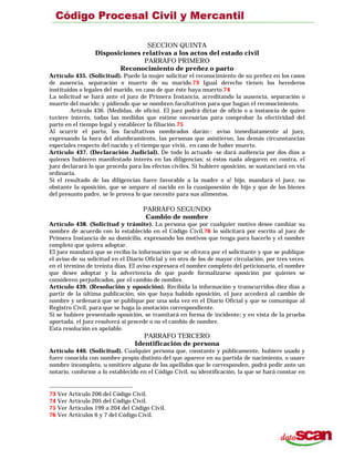 SECCION QUINTA
Disposiciones relativas a los actos del estado civil
PARRAFO PRIMERO
Reconocimiento de preñez o parto
Artículo 435. (Solicitud). Puede la mujer solicitar el reconocimiento de su preñez en los casos
de ausencia, separación o muerte de su marido.73 Igual derecho tienen los herederos
instituidos o legales del marido, en caso de que éste haya muerto.74
La solicitud se hará ante el juez de Primera Instancia, acreditando la ausencia, separación o
muerte del marido; y pidiendo que se nombren facultativos para que hagan el reconocimiento.
Artículo 436. (Medidas. de oficio). El juez podrá dictar de oficio o a instancia de quien
tuviere interés, todas las medidas que estime necesarias para comprobar la efectividad del
parto en el tiempo legal y establecer la filiación.75
Al ocurrir el parto, los facultativos nombrados darán-: aviso inmediatamente al juez,
expresando la hora del alumbramiento, las personas que asistieron, las demás circunstancias
especiales respecto del nacido y el tiempo que vivió,. en caso de haber muerto.
Artículo 437. (Declaración Judicial). De todo lo actuado -se dará audiencia por dos días a
quienes hubieren manifestado interés en las diligencias; si éstos nada alegaren en contra, el
juez declarará lo que proceda para los efectos civiles. Si hubiere oposición, se sustanciará en vía
ordinaria.
Si el resultado de las diligencias fuere favorable a la madre o a! hijo, mandará el juez, no
obstante la oposición, que se ampare al nacido en la cuasiposesión de hijo y que de los bienes
del presunto padre, se le provea lo que necesite para sus alimentos.
PARRAFO SEGUNDO
Cambio de nombre
Artículo 438. (Solicitud y trámite). La persona que por cualquier motivo desee cambiar su
nombre de acuerdo con lo establecido en el Código Civil,76 lo solicitará por escrito al juez de
Primera Instancia de su domicilio, expresando los motivos que tenga para hacerlo y el nombre
completo que quiera adoptar.
El juez mandará que se reciba la información que se ofrezca por el solicitante y que se publique
el aviso de su solicitud en el Diario Oficial y en otro de los de mayor circulación, por tres veces.
en el término de treinta días. El aviso expresara el nombre completo del peticionario, el nombre
que desee adoptar y la advertencia de que puede formalizarse oposición por quienes se
consideren perjudicados, por el cambio de nombre.
Artículo 439. (Resolución y oposición). Recibida la información y transcurridos diez días a
partir de la última publicación, sin que haya habido oposición, el juez accederá al cambio de
nombre y ordenará que se publique por una sola vez en el Diario Oficial y que se comunique al
Registro Civil, para que se haga la anotación correspondiente.
Si se hubiere presentado oposición, se tramitará en forma de incidente; y en vista de la prueba
aportada, el juez resolverá si procede o no el cambio de nombre.
Esta resolución es apelable.
PARRAFO TERCERO
Identificación de persona
Artículo 440. (Solicitud). Cualquier persona que, constante y públicamente, hubiere usado y
fuere conocida con nombre propio distinto del que aparece en su partida de nacimiento, o usare
nombre incompleto, u omitiere alguno de los apellidos que le corresponden, podrá pedir ante un
notario, conforme a lo establecido en el Código Civil, su identificación, la que se hará constar en
73 Ver Artículo 206 del Código Civil.
74 Ver Artículo 205 del Código Civil.
75 Ver Artículos 199 a 204 del Código Civil.
76 Ver Artículos 6 y 7 del Código Civil.
 