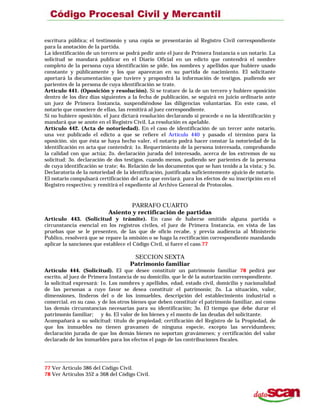 escritura pública; el testimonio y una copia se presentarán al Registro Civil correspondiente
para la anotación de la partida.
La identificación de un tercero se podrá pedir ante el juez de Primera Instancia o un notario. La
solicitud se mandará publicar en el Diario Oficial en un edicto que contendrá el nombre
completo de la persona cuya identificación se pide, los nombres y apellidos que hubiere usado
constante y públicamente y los que aparezcan en su partida de nacimiento. El solicitante
aportará la documentación que tuviere y propondrá la información de testigos. pudiendo ser
parientes de la persona de cuya identificación se trate.
Artículo 441. (Oposición y resolución). Si se tratare de la de un tercero y hubiere oposición
dentro de los diez días siguientes a la fecha de publicación, se seguirá en juicio ordinario ante
un juez de Primera Instancia, suspendiéndose las diligencias voluntarias. En este caso, el
notario que conociere de ellas, las remitirá al juez correspondiente.
Si no hubiere oposición. el juez dictará resolución declarando si procede o no la identificación y
mandará que se anote en el Registro Civil. La resolución es apelable.
Artículo 442. (Acta de notoriedad). En el caso de identificación de un tercer ante notario,
una vez publicado el edicto a que se refiere el Artículo 440 y pasado el término para la
oposición. sin que ésta se haya hecho valer, el notario podrá hacer constar la notoriedad de la
identificación en acta que contendrá: 1o. Requerimiento de la persona interesada, comprobando
la calidad con que actúa; 2o. declaración jurada del interesado, acerca de los extremos de su
solicitud: 3o. declaración de dos testigos, cuando menos, pudiendo ser parientes de la persona
de cuya identificación se trate; 4o. Relación de los documentos que se han tenido a la vista; y 5o.
Declaratoria de la notoriedad de la identificación, justificada suficientemente ajuicio de notario.
El notario compulsará certificación del acta que enviará. para los efectos de su inscripción en el
Registro respectivo; y remitirá el expediente al Archivo General de Protocolos.
PARRAFO CUARTO
Asiento y rectificación de partidas
Artículo 443. (Solicitud y trámite). En caso de haberse omitido alguna partida o
circunstancia esencial en los registros civiles, el juez de Primera Instancia, en vista de las
pruebas que se le presenten, de las que de oficio recabe, y previa audiencia al Ministerio
Publico, resolverá que se repare la omisión o se haga la rectificación correspondiente mandando
aplicar la sanciones que establece el Código Civil, si fuere el caso.77
SECCION SEXTA
Patrimonio familiar
Artículo 444. (Solicitud). El que desee constituir un patrimonio familiar 78 pedirá por
escrito, al juez de Primera Instancia de su domicilio, que le dé la autorización correspondiente.
la solicitud expresará: 1o. Los nombres y apellidos, edad, estado civil, domicilio y nacionalidad
de las personas a cuyo favor se desea constituir el patrimonio; 2o. La situación, valor,
dimensiones, linderos del o de los inmuebles, descripción del establecimiento industrial o
comercial. en su caso. y de los otros bienes que deben constituir el patrimonio familiar, así como
las demás circunstancias necesarias para su identificación; 3o. El tiempo que debe durar el
patrimonio familiar; y 4o. El valor de los bienes y el monto de las deudas del solicitante.
Acompañará a su solicitud: título de propiedad; certificación del Registro de la Propiedad, de
que los inmuebles no tienen gravamen de ninguna especie, excepto las servidumbres;
declaración jurada de que los demás bienes no soportan gravámenes; y certificación del valor
declarado de los inmuebles para los efectos el pago de las contribuciones fiscales.
77 Ver Artículo 386 del Código Civil.
78 Ver Artículos 352 a 368 del Código Civil.
 