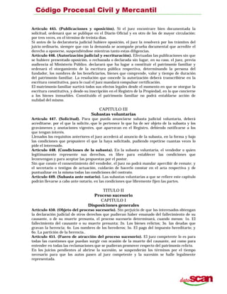 Artículo 445. (Publicaciones y oposición). Si el juez encontrare bien documentada la
solicitud, ordenará que se publique en el Diario Oficial y en otro de los de mayor circulación:
por tres veces, en el término de treinta días.
Si antes de la declaratoria judicial hubiere oposición, el juez la resolverá por los trámites del
juicio ordinario, siempre que con la demanda se acompañe prueba documental que acredite el
derecho a oponerse, suspendiéndose mientras tanto estas diligencias.
Artículo 446. (Autorización judicial y escrituración). Efectuadas las publicaciones sin que
se hubiere presentado oposición, o rechazada o declarada sin lugar, en su caso, el juez, previa
audiencia al Ministerio Público. declarará que ha lugar a constituir el patrimonio familiar y
ordenará el otorgamiento de la escritura pública respectiva, determinando la persona del
fundador, los nombres de los beneficiarios, bienes que comprende, valor y tiempo de duración
del patrimonio familiar. La resolución que concede la autorización deberá transcribirse en la
escritura constitutiva, para lo cual el juez mandará compulsar certificación.
El matrimonio familiar surtirá todos sus efectos legales desde el momento en que se otorgue la
escritura constitutiva, y desde-su inscripción en el Registro de la Propiedad, en lo que concierne
a los bienes inmuebles. Constituido el patrimonio familiar no podrá entablarse acción de
nulidad del mismo.
CAPITULO III
Subastas voluntarias
Artículo 447. (Solicitud). Para que pueda anunciarse subasta judicial voluntaria, deberá
acreditarse. por el que la solicite,-que le pertenece lo que ha de ser objeto de la subasta y los
gravámenes y anotaciones vigentes, que aparezcan en el Registro, debiendo notificarse a los
que tengan interés.
Llenados los requisitos anteriores el juez accederá al anuncio de la subasta, en la forma y bajo
las condiciones que propusiere el que la haya solicitado, pudiendo repetirse cuantas veces lo
pide el interesado.
Artículo 448. (Condiciones de la subasta). En la subasta voluntaria, el vendedor o quien
legítimamente represente sus derechos, es libre para establecer las condiciones que
leconvengan y para aceptar las propuestas por el postor.
Sin que conste el consentimiento del vendedor, el juez no podrá mandar apercibir de remate; y
el secretario o testigos de actuación, cuidarán de hacerlo constar en el acta respectiva y de
puntualizar en la misma todas las condiciones del contrato.
Artículo 449. (Subasta ante notario). Las subastas voluntarias a que se refiere este capítulo
podrán llevarse a cabo ante notario, en las condiciones que libremente fijen las partes.
TITULO II
Proceso sucesorio
CAPITULO I
Disposiciones generales
Artículo 450. (Objeto del proceso sucesorio). Sin perjuicio de que los interesados obtengan
la declaración judicial de otros derechos que pudieran haber emanado del fallecimiento de su
causante, o de su muerte presunta, el proceso sucesorio determinará, cuando menos: 1o. El
fallecimiento del causante o su muerte presunta; 2o. Los bienes relictos; 3o. las deudas que
gravan la herencia; 4o. Los nombres de los herederos; 5o. El pago del impuesto hereditario; y
6o. La partición de la herencia..
Artículo 451. (Fuero de atracción del proceso sucesorio). El juez competente lo es para
todas las cuestiones que puedan surgir con ocasión de la muerte del causante, así como para
entender en todas las reclamaciones que se pudieran promover respecto del patrimonio relicto.
En los juicios pendientes al abrirse la sucesión, se suspenderán los términos por el tiempo
necesario para que los autos pasen al juez competente y la sucesión se halle legalmente
representada.
 