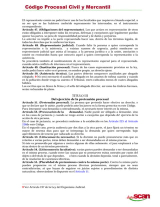 El representante común no podrá hacer uso de las facultades que requieren cláusula especial, a
no ser que se las hubieren conferido expresamente los interesados, en el instrumento
correspondiente.
Artículo 47. (Obligaciones del representante). Los que actúen en representación de otros
están obligados a interponer todos los recursos, defensas y excepciones que legalmente puedan
oponer las partes. so pena de responsabilidad personal y de daños y perjuicios.
Lo anterior no impide a la parte representada hacer uso, dentro de los términos legales, de
todos los derechos que le confieren las leyes.
Artículo 48. (Representante judicial). Cuando falte la persona a quien corresponda la
representación o la asistencia, y existan razones de urgencia, podrá nombrarse un
representante judicial que asista al incapaz, a la persona jurídica o a la unión, asociación o
comité no reconocidos hasta que concurra aquel a quien corresponda la representación o la
asistencia.
Se procederá también al nombramiento de un representante especial para el representado,
cuando exista conflicto de intereses con el representante.
Artículo 49. (Sustitución procesal). Fuera de los casos expresamente previstos en la ley,
nadie podrá hacer valer en el proceso, en nombre propio, un derecho ajeno.
Artículo 50. (Asistencia técnica). Las partes deberán comparecer auxiliados por abogado
colegiado. 9 No será necesario el auxilio de abogado en los asuntos de ínfima cuantía y cuando
en la población donde tenga su asiento el Tribunal, estén radicados menos de cuatro abogados
hábiles.
Los escritos que no lleven la firma y el sello del abogado director, así como los timbres forenses,
serán rechazados de plano.
TITULO III
Del ejercicio de la pretensión procesal
Artículo 51. (Pretensión procesal). La persona que pretenda hacer efectivo un derecho, o
que se declare que le asiste, puede pedirlo ante los jueces en la forma prescrita en este Código.
Para interponer una demanda o contrademanda. es necesario tener interés en la misma.
Artículo 52. (Provocación de la demanda). Nadie puede ser obligado a demandar, sino
en los casos de jactancia y cuando se tenga acción o excepción que dependa de! ejercicio de la
acción de otra persona.
En el caso de jactancia, se procederá conforme a lo establecido en los Artículo 225 al Artículo
228de este Código.
En el segundo caso, previa audiencia por dos días a la otra parte, el juez fijará un término no
mayor de sesenta días para que se interponga la demanda por quien corresponde, bajo
apercibimiento de tenerse por caducado su derecho.
Artículo 53. (Litisconsorcio necesario). Si la decisión no puede pronunciarse más que en
relación a varias partes, éstas deben demandar o ser demandadas en el mismo proceso.
Si éste es promovido por algunas o contra algunas de ellas solamente. el juez emplazará a las
otras dentro de un término perentorio.
Artículo 54. (Litisconsorcio facultativo). varias partes pueden demandar o ser demandadas
en el mismo proceso, cuando entre las causas que se promueven exista conexión por razón del
objeto o del título de que dependen, o bien cuando la decisión dependa, total o parcialmente,
de la resolución de cuestiones idénticas.
Artículo 55. (Pluralidad de pretensiones contra la misma parte). Contra la misma parte
pueden proponerse en el mismo proceso diversas pretensiones, siempre que no sean
contradictorias, ni que hayan de seguirse en juicios sujetos a procedimientos de distinta
naturaleza. observándose lo dispuesto en el Artículo 11.
9 Ver Artículo 197 de la Ley del Organismo Judicial.
 