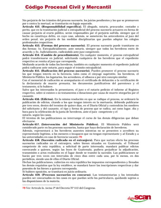 Sin perjuicio de los trámites del proceso sucesorio, los juicios pendientes y los que se promueven
por o contra la mortual, se tramitarán en legajo separado.
Artículo 452. (Responsabilidad específica). El abogado, notario, procurador, contador o
perito, que en la tramitación judicial o extrajudicial del proceso sucesorio actuaren en forma de
causar perjuicio al erario público, serán responsables por el perjuicio sufrido, siempre que el
hecho no constituya delito, en cuyo caso, además, se someterán los antecedentes al juez del
orden penal, sin perjuicio de las medidas disciplinarias que puedan adoptar los colegios
profesionales respectivos.
Artículo 453. (Formas del proceso sucesorio). El proceso sucesorio puede tramitarse en
dos formas: 1o. Extrajudicialmente, ante notario, siempre que todos los herederos estén de
acuerdo; y 2o. Judicialmente, radicándolo ante juez competente.
Artículo 454. (Cambio de procedimiento). En cualquier momento, e! proceso extrajudicial
podrá transformarse en judicial, solicitando cualquiera de los herederos que el expediente
respectivo se remita al juez que corresponda.
Mediando acuerdo de todos los herederos, también en cualquier momento el expediente judicial
podrá radicarse ante notario, para seguir el trámite extrajudicial.
Artículo 455. (Radicación del proceso sucesorio). Pueden promover el proceso sucesorio
los que tengan interés en la herencia, tales como el cónyuge supérstite, los herederos, el
Ministerio Público, los legatarios, los acreedores, el albacea o por otro concepto similar.
Con el memorial de radicación se acompañarán el certificado de defunción o la certificación de
la declaratoria de muerte presunta, los documentos justificativos del parentesco y el
testamento, si lo hubiere.
Salvo que los interesados lo presentaren, el juez o el notario pedirán el informe al Registro
respectivo, sobre si existen o no testamentos o donaciones por causa de muerte otorgarlos por el
causante.
Artículo 456. (Edictos). En la misma resolución en que se radique el proceso, se ordenará la
publicación de edictos, citando a los que tengan interés en la mortuoria, debiendo publicarse
por tres veces, dentro del termino de quince días, en el Diario Oficial y contendrán los nombres
del solicitante y del causante, el tipo y forma de proceso que se radica, así como lugar, día y
hora para la celebración de la junta de herederos, ante el juez competente y el
notario, según los casos.
El término de las publicaciones no interrumpe el curso de las demás diligencias que deban
efectuarse.
Artículo 457. (Intervención del Ministerio Público). El Ministerio Público será
considerado parte en los procesos sucesorios, hasta que haya declaración de herederos.
Además, representará a los herederos ausentes mientras no se presenten o acrediten su
representante legítimo, a los menores o incapaces que no tengan representante y al Estado y a
las universidades en caso de herencia vacante.79
Artículo 458. (Sucesión radicada en el extranjero). Para que surtan efecto los procesos
sucesorios radicados en el extranjero, sobre bienes situados en Guatemala, el Tribunal
competente de esta república, a solicitud de parte interesada, mandará publicar edictos
convocando a quienes, según las leyes de Guatemala, pudiera perjudicar la adjudicación,
transmisión o actos realizados en el lugar donde se tramitó la sucesión. Las publicaciones se
harán por tres veces con intervalos de cinco días entre cada una, por lo menos, en dos
periódicos, siendo uno de ellos el Diario Oficial.
Hechas las publicaciones, cubiertos en esta república los impuestos correspondientes y llenados
los demás requisitos que la ley establece, se mandará hacer las inscripciones respectivas y dar
posesión de los bienes a quienes corresponda.
Si hubiere oposición, se tramitará en juicio ordinario.
Artículo 459. (Procesos sucesorios en concurso). Las testamentarías y los intestados
pueden ser concursados en los casos en que puedan serlo los particulares, quedando sujetos a
las disposiciones de la materia.
79 Ver Artículo lo. inciso 2º del Decreto Nº 512 del Congreso.
 