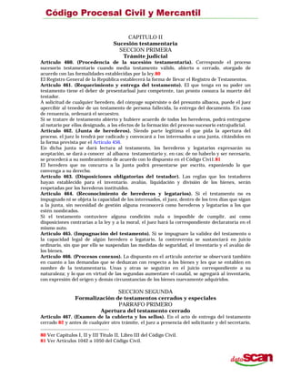 CAPITULO II
Sucesión testamentaria
SECCION PRIMERA
Trámite judicial
Artículo 460. (Procedencia de la sucesión testamentaria). Corresponde el proceso
sucesorio testamentario cuando media testamento válido, abierto o cerrado, otorgado de
acuerdo con las formalidades establecidas por la ley.80
El Registro General de la República establecerá la forma de llevar el Registro de Testamentos.
Artículo 461. (Requerimiento y entrega del testamento). El que tenga en su poder un
testamento tiene el deber de presentarloal juez competente, tan pronto conozca la muerte del
testador.
A solicitud de cualquier heredero, del cónyuge supérsiste o del presunto albacea, puede el juez
apercibir al tenedor de un testamento de persona fallecida, la entrega del documento. En caso
de renuencia, ordenará el secuestro.
Si se tratare de testamento abierto y hubiere acuerdo de todos los herederos, podrá entregarse
al notario por ellos designado, a los efectos de la formación del proceso sucesorio extrajudicial.
Artículo 462. (Junta de herederos). Siendo parte legítima el que pida la apertura del
proceso, el juez lo tendrá por radicado y convocará a 1os interesados a una junta, citándolos en
la forma prevista por el Artículo 456.
En dicha junta se dará lectura al testamento, los herederos y legatarios expresarán su
aceptación, se dará a conocer al albacea testamentario y, en cas; de no haberlo y ser necesario,
se procederá a su nombramiento de acuerdo con lo dispuesto en el Código Civi1.81
El heredero que no concurra a la junta podrá presentarse por escrito, exponiendo lo que
convenga a su derecho.
Artículo 463. (Disposiciones obligatorias del testador). Las reglas que los testadores
hayan establecido para el inventario. avalúo, liquidación y división de los bienes, serán
respetadas por los herederos instituidos.
Artículo 464. (Reconocimiento de herederos y legatarios). Si el testamento no es
impugnado ni se objeta la capacidad de los interesados, el juez, dentro de los tres días que sigan
a la junta, sin necesidad de gestión alguna reconocerá como herederos y legatarios a los que
estén nombrados.
Si el testamento contuviere alguna condición nula o imposible de cumplir, así como
disposiciones contrarias a la ley y a la moral, el juez hará la correspondiente declaratoria en el
mismo auto.
Artículo 465. (Impugnación del testamento). Si se impugnare la validez del testamento o
la capacidad legal de algún heredero o legatario, la controversia se sustanciará en juicio
ordinario, sin que por ello se suspendan las medidas de seguridad, el inventario y el avalúo de
los bienes.
Artículo 466. (Procesos conexos). Lo dispuesto en el artículo anterior se observará también
en cuanto a las demandas que se deduzcan con respecto a los bienes y les que se entablen en
nombre de la testamentaría. Unas y otras se seguirán en el juicio correspondiente a su
naturaleza; y lo que en virtud de las segundas aumentare el caudal, se agregará al inventario,
con expresión del origen y demás circunstancias de los bienes nuevamente adquiridos.
SECCION SEGUNDA
Formalización de testamentos cerrados y especiales
PARRAFO PRIMERO
Apertura del testamento cerrado
Artículo 467. (Examen de la cubierta y los sellos). En el acto de entrega del testamento
cerrado 82 y antes de cualquier otro trámite, el juez a presencia del solicitante y del secretario,
80 Ver Capítulos I, II y III Título II, Libro III del Código Civil.
81 Ver Artículos 1042 a 1050 del Código Civil.
 
