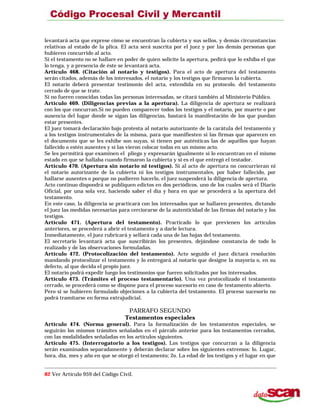levantará acta que exprese cómo se encuentran la cubierta y sus sellos, y demás circunstancias
relativas al estado de la plica. El acta será suscrita por el juez y por las demás personas que
hubieren concurrido al acto.
Si el testamento no se hallare en poder de quien solicite la apertura, pedirá que lo exhiba el que
lo tenga, y a presencia de éste se levantará acta.
Artículo 468. (Citación al notario y testigos). Para el acto de apertura del testamento
serán citados, además de los interesados, el notario y los testigos que firmaron la cubierta.
El notario deberá presentar testimonio del acta, extendida en su protocolo. del testamento
cerrado de que se trate.
Si no fueren conocidas todas las personas interesadas, se citará también al Ministerio Público.
Artículo 469. (Diligencias previas a la apertura). La diligencia de apertura se realizará
con los que concurran.Si no pueden comparecer todos los testigos y el notario, por muerte o por
ausencia del lugar donde se sigan las diligencias, bastará la manifestación de los que puedan
estar presentes.
El juez tomará declaración bajo protesta al notario autorizante de la carátula del testamento y
a los testigos instrumentales de la misma, para que manifiesten si las firmas que aparecen en
el documento que se les exhibe son suyas, si tienen por auténticas las de aquéllos que hayan
fallecido o estén ausentes y si las vieron colocar todas en un mismo acto.
Se les permitirá que examinen el pliego y expresarán igualmente si lo encuentran en el mismo
estado en que se hallaba cuando firmaron la cubierta y si es el que entregó el testador.
Artículo 470. (Apertura sin notario ni testigos). Si al acto de apertura no concurrieran ni
el notario autorizante de la cubierta ni los testigos instrumentales, por haber fallecido, por
hallarse ausentes o porque no pudieren hacerlo, el juez suspenderá la diligencia de apertura.
Acto continuo dispondrá se publiquen edictos en dos periódicos, uno de los cuales será el Diario
Oficial, por una sola vez, haciendo saber el día y hora en que se procederá a la apertura del
testamento.
En este caso, la diligencia se practicará con los interesados que se hallaren presentes, dictando
el juez las medidas necesarias para cerciorarse de la autenticidad de las firmas del notario y los
testigos.
Artículo 471. (Apertura del testamento). Practicado lo que previenen los artículos
anteriores, se procederá a abrir el testamento y a darle lectura.
Inmediatamente, el juez rubricará y sellará cada una de las hojas del testamento.
El secretario levantará acta que suscribirán los presentes, dejándose constancia de todo lo
realizado y de las observaciones formuladas.
Artículo 472. (Protocolización del testamento). Acto seguido el juez dictará resolución
mandando protocolizar el testamento y lo entregará al notario que designe la mayoría o, en su
defecto, al que decida el propio juez.
El notario podrá expedir luego los testimonios que fueren solicitados por los interesados.
Artículo 473. (Trámites el proceso testamentario). Una vez protocolizado el testamento
cerrado, se procederá como se dispone para el proceso sucesorio en caso de testamento abierto.
Pero si se hubieren formulado objeciones a la cubierta del testamento. El proceso sucesorio no
podrá tramitarse en forma extrajudicial.
PARRAFO SEGUNDO
Testamentos especiales
Artículo 474. (Norma general). Para la formalización de los testamentos especiales, se
seguirán los mismos trámites señalados en el párrafo anterior para los testamentos cerrados,
con las modalidades señaladas en los artículos siguientes.
Artículo 475. (Interrogatorio a los testigos). Los testigos que concurran a la diligencia
serán examinados separadamente y deberán declarar sobre los siguientes extremos: lo. Lugar,
hora, día, mes y año en que se otorgó el testamento; 2o. La edad de los testigos y el lugar en que
82 Ver Artículo 959 del Código Civil.
 
