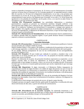 tenían su domicilio al otorgarse el testamento; 3o. Si vieron y oyeron distintamente al testador
expresar en forma clara su voluntad; 4o. Si el testador gozaba de su capacidad mental y estaba
libre de coacción; 5o. El tenor de la disposición testamentaria, en su caso, y las personas que
intervinieron en el acto; 6o. Si lo que consta en la cédula que se les pondrá de manifiesto, es
sustancialmente lo que oyeron y fue dispuesto por el testador, en su caso; y 7o. Si las firmas que
igualmente se les pondrán de manifiesto, son de puño y letra, y en caso de no saber firmar, si
encargaron a otro que lo hiciera por ellos.
Artículo 476. (Testamento marítimo). Las autoridades diplomaticas o consulares
guatemaltecas a quienes se presente un testamento marítimo, otorgado conforme a las
prescripciones del Código Civil, cuidaran de que, sujetándose a las solemnidades externas del
lugar de la residencia, ratifiquen sus declaraciones el comandante y testigos ante quienes se
haya otorgado. Acto seguido, remitirán la cédula testamentaria, la certificación de defunción y
las actas correspondientes, al Ministerio de Relaciones Exteriores, el que los hará llegar al juez
competente para su formalización.
Artículo 477. (Declaratoria de formalización). Si las declaraciones fueren satisfactorias y
se hubieren llenado todos los requisitos legales, el juez puede declarar formal el testamento
especial y ordenará su protocolización.
CAPITULO III
Sucesión Intestada
Artículo 478. (Presentación). Al promover un intestado, el denunciante justificará el interés
con que proceda, por cualquier medio de prueba.
Deberá también indicar, si los supiere, los nombres y residencias de los parientes en línea recta
y del cónyuge supérstite, o a falta de ellos, de los parientes colaterales dentro del cuarto grado.
De ser posible, deberán acompañarse de una vez las certificaciones de las correspondientes
partidas del Registro Civil.
Artículo 479. (Trámite). El juez tendrá por radicada la sucesión y mandará citar a los
interesados en la forma prevista por el Artículo 456, sin perjuicio de hacerlos notificar por
cédula o por correo certificado.
Durante la celebración de la junta, los presuntos herederos expresarán su aceptación; y si no
hubiere acuerdo sobre la forma de administrar la herencia, podrá el juez nombrar
administrador al que designe la mayoría, o bien a un tercero de su propia elección. El presunto
heredero que no concurra a la junta podrá presentarse por escrito, exponiendo lo que convenga
a su derecho.
Artículo 480. (Oposición). Si algún interesado o el Ministerio Público impugnaren la
capacidad para suceder de algún heredero o la validez de algún documento con que se trate de
justificar el parentesco, la controversia se sustanciará en juicio ordinario, sin que por ello se
suspendan las medidas de seguridad, el inventario, ni el avalúo de los bienes, ni la declaratoria
en favor de herederos no afectados por la oposición.
Artículo 481. (Declaratoria de herederos). En vista de los atestados del Registro Civil que
presenten los interesados, el juez hará la declaratoria de herederos, conforme a lo dispuesto en
el Código Civil.83
La declaración se hará siempre sin perjuicio de tercero, de igual o mejor derecho.
Cualquier persona con igual o mejor derecho, podrá pedir la ampliación o rectificación del auto
dentro del término de diez años, a partir de la fecha de la declaratoria.
CAPITULO IV
Sucesión vacante
Artículo 482. (Procedencia de la sucesión vacante). No existiendo testamento y no
concurriendo a heredar al causante personas que se hallen dentro del grado legal, se declarará
vacante su sucesión, procediéndose siempre en forma judicial. 84
83 Ver Capítulos I y II, Título III, Libro III del Código Civil.
 