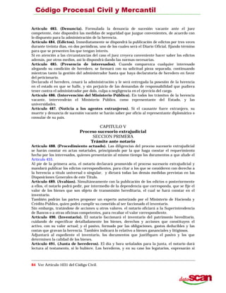 Artículo 483. (Denuncia). Formulada la denuncia de sucesión vacante ante el juez
competente, éste dispondrá las medidas de seguridad que juzgue convenientes, de acuerdo con
lo dispuesto para la administración de la herencia.
Artículo 484. (Edictos). Inmediatamente se dispondrá la publicación de edictos por tres veces
durante treinta días, en dos periódicos, uno de los cuales será el Diario Oficial, fijando término
para que se presenten los que tengan interés.
Si en atención a las circunstancias del caso el juez creyera conveniente hacer saber los edictos
además, por otros medios, así lo dispondrá dando las normas necesarias.
Artículo 485. (Presencia de interesados). Cuando comparezca cualquier interesado
alegando su condición de heredero, se formará con su solicitud pieza separada, continuando
mientras tanto la gestión del administrador hasta que haya declaratoria de heredero en favor
del peticionario.
Declarado el heredero, cesará la administración y le será entregada la posesión de la herencia
en el estado en que se halle, y sin perjuicio de las demandas de responsabilidad que pudiera
tener contra el administrador por dolo, culpa o negligencia en el ejercicio del cargo.
Artículo 486. (Intervención del Ministerio Público). En todos los trámites de la herencia
vacante, intervendrán el Ministerio Público, como representante del Estado, y las
universidades.
Artículo 487. (Noticia a los agentes extranjeros). Si el causante fuere extranjero, su
muerte y denuncia de sucesión vacante se harán saber por oficio al representante diplomático o
consular de su país.
CAPITULO V
Proceso sucesorio extrajudicial
SECCION PRIMERA
Trámite ante notario
Artículo 488. (Procedimiento actuado). Las diligencias del proceso sucesorio extrajudicial
se harán constar en actas notariales, principiando por la que haga constar el requerimiento
hecho por los interesados, quienes presentarán al mismo tiempo los documentos a que alude el
Artículo 455.
Al pie de la primera acta, el notario declarará promovido el proceso sucesorio extrajudicial y
mandará publicar los edictos correspondientes, para citar a los que se consideren con derecho a
la herencia a título universal o singular, y dictará todas las demás medidas previstas en las
Disposiciones Generales de este Título.
Artículo 489. (Avalúos). Simultáneamente con la publicación de los edictos o posteriormente
a ellos, el notarlo podrá pedir, por intermedio de la dependencia que corresponda, que se fije el
valor de los bienes que son objeto de transmisión hereditaria, el cual se hará constar en el
inventario.
También podrán las partes proponer un experto autorizado por el Ministerio de Hacienda y
Crédito Público, quien podrá cumplir su cometido al ser faccionado el inventario.
Sin embargo, tratándose de acciones u otros valores. el notario oficiará a la Superintendencia
de Bancos o a otras oficinas competentes, para recabar el valor correspondiente.
Artículo 490. (Inventario). El notario faccionará el inventario del patrimonio hereditario,
cuidando de especificar detalladamente los bienes, derechos y acciones que constituyen el
activo, con su valor actual; y el pasivo, formado por las obligaciones, gastos deducibles y las
costas que gravan la herencia. También indicará lo relativo a bienes gananciales y litigiosos.
Adjuntará al expediente el inventario, los documentos que justifiquen el pasivo y los que
determinen la calidad de los bienes.
Artículo 491. (Junta de herederos). El día y hora señalados para la junta, el notario dará
lectura al testamento, si lo hubiere. Los herederos, y en su caso los legatarios, expresarán si
84 Ver Artículo 1031 del Código Civil.
 