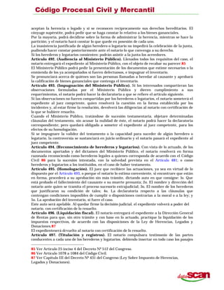 aceptan la herencia o legado y si se reconocen recíprocamente sus derechos hereditarios. El
cónyuge supérstite, podrá pedir que se haga constar lo relativo a los bienes gananciales.
Por la mayoría, podrá decidirse sobre la forma de administrar la herencia, mientras se hace la
partición; y el notario hará constar lo que quede en posesión de cada uno.
La inasistencia justificada de algún heredero o legatario no impedirá la celebración de la junta,
pudiendo hacer constar posteriormente ante el notario lo que convenga a su derecho.
Si los herederos y legatarios consienten: podrán asistir a la junta los acreedores.
Artículo 492. (Audiencia al Ministerio Público). Llenados todos los requisitos del caso, el
notario entregará el expediente al Ministerio Público, con el objeto de recabar su parecer.85
El Ministerio Público podrá pedir la presentación de los documentos que estime necesarios o la
enmienda de los ya acompañados si fueren defectuosos, e impugnar el inventario.
Se pronunciará acerca de quiénes son las personas llamadas a heredar al causante y aprobará
la calificación de bienes gananciales que contenga el inventario.
Artículo 493. (Impugnación del Ministerio Público). Si los interesados compartieran las
observaciones formuladas por el Ministerio Público y dieren cumplimiento a sus
requerimientos, el notario podrá hacer la declaratoria a que se refiere el artículo siguiente.
Si las observaciones no fueren compartidas por los herederos o legatarios, el notario someterá el
expediente al juez compctente, quien resolverá la cuestión en la forma establecida por los
incidentes y, al estar firme la resolución, devolverá las diligencias al notario con certificación de
lo que se hubiere resuelto.
Cuando el Ministerio Público, tratándose de sucesión testamentaria. objetare determinadas
cláusulas del testamento. sin acusar la nulidad de éste, el notario podrá hacer la declaratoria
correspondiente; pero quedará obligado a someter el expediente al juez competente, para los
efectos de su homologación.
Si se impugnare la validez del testamento o la capacidad para suceder de algún heredero o
legatario, la controversia se sustanciará en juicio ordinario y el notario pasará el expediente al
juez competente.
Artículo 494. (Reconocimiento de herederos y legatarios). Con vista de lo actuado, de los
documentos aportados y del dictamen del Ministerio Público, el notario resolverá en forma
razonada reconociendo como herederos legales a quienes corresponda de acuerdo con el Código
Civil 86 para la sucesión intestada, con la salvedad prevista en el Artículo 481; o como
herederos y legatarios a los instituidos, en el caso de haber testamento.
Artículo 495. (Homologación). El juez que recibiere las actuaciones, ya sea en virtud de lo
dispuesto por el Artículo 493, o porque el notario lo estima conveniente, si encontrare que están
en forma, procederá a su aprobación sin más trámite, dictando auto en que consigne: lo. Que
está probado el fallecimiento del causante o su muerte presunta; 2o. El nombre y dirección del
notario ante quien se tramita el proceso sucesorio extrajudicial; 3o. El nombre de los herederos
que justificaron su condición de tales; 4o. La declaratoria respecto a las cláusulas que
contengan condiciones imposibles de cumplir o disposiciones contrarias a la moral o a la ley; y
5o. La aprobación del inventario, si fuere el caso.
Este auto será apelable. Al quedar firme la decisión judicial. el expediente volverá a poder del
notario. con certificación de lo resuelto.
Artículo 496. (Liquidación fiscal). El notario entregará el expediente a la Dirección General
de Rentas para que, sin otro trámite y con base en lo actuado, practique la liquidación de los
impuestos respectivos, de acuerdo con las disposiciones de la Ley de Herencias, Legados y
Donaciones.87
El expedienteserá dcvuelto al notario con certificación de lo resuelto.
Artículo 497. (Titulación y registros). El notario compulsara testimonio de las partes
conducentes a cada uno de los herederos y legatarios. debiendo insertar en todo caso los pasajes
85 Ver Artículo 25 inciso 4 del Decreto Nº 512 del Congreso.
86 Ver Artículo 1078 a 1084 del Código Civil.
87 Ver Capítulo III del Decreto Nº 431 del Congreso (Ley Sobre Impuesto de Herencias,
Legados y Donaciones).
 