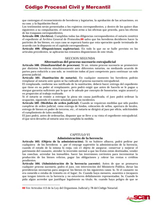 que contengan el reconocimiento de herederos y legatarios, la aprobación de las actuaciones, en
su caso. y la liquidación fiscal.
Los testimonios serán presentados a los registros correspondientes, y dentro de los quince días
siguientes a su compulsación, el notario dará aviso a las oficinas que proceda, para los efectos
de los traspasos correspondientes.
Artículo 498. (Archivo). Cumplidas todas las diligencias correspondientes el notario remitirá
el expediente al Archivo General de Protocolos,88 salvo que los herederos decidieren hacer la
partición de los bienes, en cuyo caso se esperará hasta que esta operación quede terminada de
acuerdo con lo dispuesto en el capítulo correspondiente.
Artículo 499. (Disposiciones supletorias). En todo lo que no se halle previsto en los
artículos precedentes, se aplicarán las restantes disposiciones de este título.
SECCION SEGUNDA
Alternativas del proceso sucesorio extrajudicial
Artículo 500. (Simultaneidad de procesos). Si un. mismo proceso sucesorio se promoviere
por distintos herederos simultáneamente ante diferentes notarios, no mediando acuerdo de
partes para reducirlo a uno solo, se remitirán todos al juez competente para continuar un solo
proceso judicial.
Artículo 501. (Sustitución de notario). En cualquier momento los herederos podrán
remplazar al notario ante quien se ha radicado el proceso sucesorio extrajudicial.
El remplazado, conforme sea notificado de la sustitución, deberá hacer entrega del expediente
que tiene en su poder al remplazante, pero podrá exigir que antes de hacerlo se le pague u
otorgue garantía suficiente por lo que se le adeude por concepto de honorarios, según arancel y
en proporción al trabajo realizado.
Si el notario se resiste a entregar la pieza sin causa justificada, el juez podrá ordenar la
ocupación, siguiendo el trámite señalado para los incidentes.
Artículo 502. (Medidas de orden judicial). Cuando se requíeran medidas que sólo pueden
cumplirse de orden judicial, como entrega de fondos, colocación de sellos, apertura de locales,
entrega de bienes en poder de terceros, etc., el notario se dirigirá al juez por oficio, solicitándole
el cumplimiento de tales medidas.
El juez podrá, antes de ordenarlas, disponer que se lleve a su vista el expediente extrajudicial.
el que será devuelto al notario una vez cumplida la medida.
CAPITULO VI
Administración de la herencia
Artículo 503. (Objeto de la administración). Si no hubiere albacea, podrá pedirse por
cualquiera de los herederos o por el cónyuge supérstite la administración de la herencia,
cuando el estado de la misma lo exija, con e1 objeto de asegurar, conservar y mejorar el
patrimonio del causante, atender la inversión normal a que los frutos están destinados, vender
Ias cosechas. arrendar los inmuebles. hacer las inversiones corrientes para incrementar la
producción de los bienes relictos, pagar las obligaciones y cobrar las rentas o créditos
pendientes.
Artículo 504. (Administración de la herencia yacente). Antes de que se promueva
cualquier proceso sucesorio, podrá el juez, con intervención del Ministerio Público, dictar las
providencias necesarias para asegurar los bienes en los siguientes casos: lo. Si el causante no
era conocido o estaba de tránsito en el lugar; 2o. Cuando haya menores, ausentes o incapaces
que tengan interés en la herencia y no estuvieren debidamente representados; 3o. Cuando lo
pida algún acreedor que justifique legalmente su título; 4o. cuando haya peligro de que se
88 Ver Artículos 113 de la Ley del Organismo Judicial y 78 del Código Notarial.
 