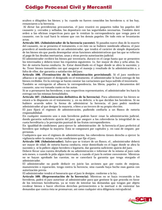 oculten o dilapiden los bienes; y 5o. cuando no fueren conocidos los herederos o, si los hay,
renunciaren a la herencia.
Al dictar las providencias precautorias, el juez reunirá en paquetes todos los papeles del
causante y, cerrados y sellados, los depositará con las seguridades necesarias. También dará
orden a las oficinas respectivas para que le remitan la correspondencia que venga para el
causante, con la cual hará lo mismo que con los demás papeles. De todo esto se levantarán
actas.
Artículo 505. (Administrador de la herencia yacente). Si pasados nueve días de la muerte
del causante, no se presenta el testamento, o en éste no se hubiere nombrado albacea, el juez
procederá al nombramiento de un administrador, que tendrá el carácter de simple depositario
de los bienes sin que pueda desempeñar otras funciones administrativas que las que se refieran
al pago de las deudas mortuorias, unas y otras previa autorización judicial.
El administrador recibirá los bienes por inventario, durará en el cargo hasta que se presenten
los interesados y deberá tener los requisitos siguientes: 1o. Ser mayor de diez y ocho años; 2o.
Ser de notoria buena conducta; 3o. Estar domiciliado en el lugar donde se abra la sucesión; y
4o. Tener bienes inmuebles con qué asegurar el manejo y resultado de la administración o, a
falta de ellos, dar garantía a satisfacción del juez.
Artículo 506. (Terminación de la administración provisional). Si el juez nombrare
albacea o se apersonare el designado en el testamento, el administrador le hará entrega de los
bienes recibidos. En la entrega se harán constar las variaciones que haya sufrido el inventario.
También se entregarán al albacea la correspondencia, los libros, papeles y documentos del
causante, una vez tomada razón en los autos.
Si se a personaren los herederos, o sus respectivos representantes, el administrador les hará la
entrega con las mismas formalidades.
Artículo 507. (Administración definitiva de la herencia). Para administrar los bienes se
estará a lo dispuesto en el testamento; y, en su defecto, a lo que decidan los herederos. Si no
hubiere acuerdo sobre la forma de administrar la herencia, el juez podrá nombrar
administrador al que designe la mayoría, o bien a un tercero de su propia elección.
El juez fijará el régimen de administración, pudiendo confiarla a un Banco de notoria
responsabilidad.
En cualquier momento uno o más herederos podrán hacer cesar la administración judicial,
dando garantía suficiente ajuicio del juez, que asegure a los coherederos la integridad de su
cuota hereditaria y la percepción puntual de los frutos correspondientes.
En igualdad de condiciones para ejercer la administración de la herencia el juez preferirá al
heredero que indique la mayoría. Esta se computará por capitales y, en caso de empate, por
personas.
Cualquiera que sea el régimen de administración, los coherederos tienen derecho a ejercer la
vigilancia sobre la misma, en las condiciones que fije el juez.
Artículo 508. (Administrador). Salvo que se tratare de un Banco, el., administrador deberá
ser mayor de edad, de notoria buena conducta, estar domiciliado en el lugar donde se abra la
sucesión y, si lo pidiere algún heredero o legatario, dar garantía suficiente ajuicio del juez.
Deberá llevar una cuenta detallada de su administración e informar de la misma al juez cada
seis meses, o cuando lo pida algún interesado, o cuando el juez lo estime conveniente. Mientras
no se hayan aprobado las cuentas, no se cancelará la garantía que tenga otorgada el
administrador.
El administrador no puede deducir en juicio las acciones que por razón de mejoras,
manutención o reparación, tenga contra la herencia, sino cuando haya hecho esos gastos con
autorización previa.
El administrador tendrá el honorario que el juez le designe, conforme a la ley.
Artículo 509. (Representación de la herencia). Mientras no se haya reconocido a los
herederos, podrá el juez autorizar al administrador para que gestione lo que proceda en favor
de los intereses hereditarios, ya se trate de intentar las demandas que tengan por objeto
recobrar bienes o hacer efectivos derechos pertenecientes a la mortual o de contestar las
demandas que contra ésta se promuevan, así como cualquier otra diligencia extrajudicial.
 